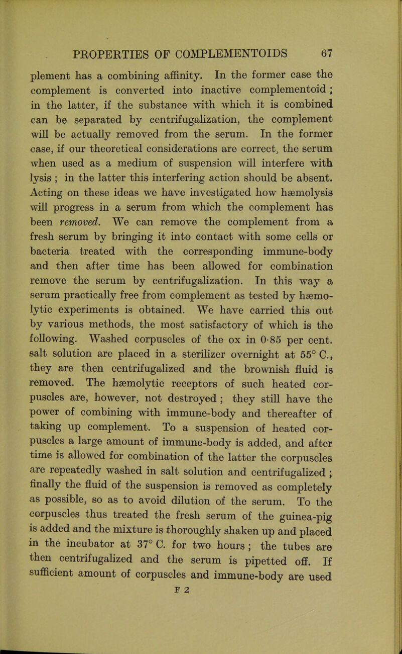 plement has a combining affinity. In the former case the complement is converted into inactive complementoid; in the latter, if the substance with which it is combined can be separated by centrifugaHzation, the complement will be actually removed from the serum. In the former case, if our theoretical considerations are correct^ the serum when used as a medium of suspension will interfere with lysis ; in the latter this interfering action should be absent. Acting on these ideas we have investigated how haemolysis will progress in a serum from which the complement has been removed. We can remove the complement from a fresh serum by bringing it into contact with some cells or bacteria treated with the corresponding immune-body and then after time has been allowed for combination remove the serum by centrifugaHzation. In this way a serum practically free from complement as tested by hsemo- lytic experiments is obtained. We have carried this out by various methods, the most satisfactory of which is the following. Washed corpuscles of the ox in 0-85 per cent, salt solution are placed in a steriHzer overnight at 55° C, they are then centrifugahzed and the brownish fluid is removed. The hgemolytic receptors of such heated cor- puscles are, however, not destroyed; they still have the power of combining with immune-body and thereafter of taking up complement. To a suspension of heated cor- puscles a large amount of immune-body is added, and after time is allowed for combination of the latter the corpuscles are repeatedly washed in salt solution and centrifugahzed; finally the fluid of the suspension is removed as completely as possible, so as to avoid dilution of the serum. To the corpuscles thus treated the fresh serum of the guinea-pig is added and the mixture is thoroughly shaken up and placed in the incubator at 37° C. for two hours ; the tubes are then centrifugahzed and the serum is pipetted off. If sufficient amount of corpuscles and immune-body are used F 2