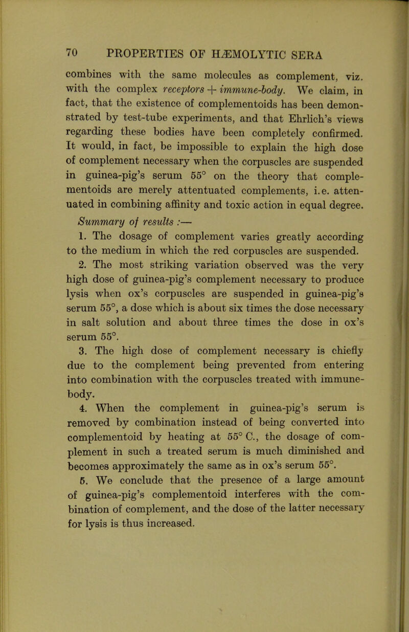 combines with the same molecules as complement, viz. with the complex receptors + immune-body. We claim, in fact, that the existence of complementoids has been demon- strated by test-tube experiments, and that EhrHch's views regarding these bodies have been completely confirmed. It would, in fact, be impossible to explain the high dose of complement necessary when the corpuscles are suspended in guinea-pig's serum 55° on the theory that comple- mentoids are merely attentuated complements, i.e. atten- uated in combining affinity and toxic action in equal degree. Summary of results :— 1. The dosage of complement varies greatly according to the medium in which the red corpuscles are suspended. 2. The most striking variation observed was the very high dose of guinea-pig's complement necessary to produce lysis when ox's corpuscles are suspended in guinea-pig's serum 55°, a dose which is about six times the dose necessary in salt solution and about three times the dose in ox's serum 55°. 3. The high dose of complement necessary is chiefly due to the complement being prevented from entering into combination with the corpuscles treated with immune- body. 4. When the complement in guinea-pig's serum is removed by combination instead of being converted into complementoid by heating at 55° C, the dosage of com- plement in such a treated serum is much diminished and becomes approximately the same as in ox's serum 55°. 5. We conclude that the presence of a large amount of guinea-pig's complementoid interferes with the com- bination of complement, and the dose of the latter necessary for lysis is thus increased.