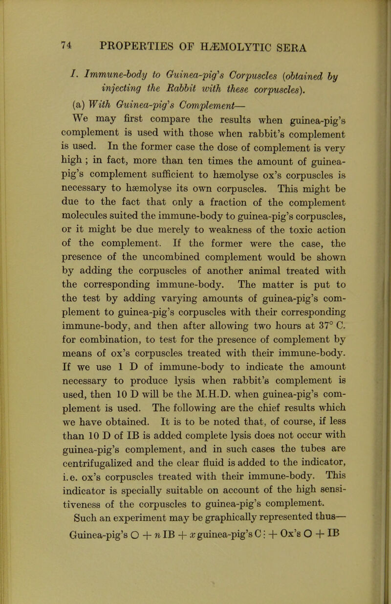 /. Immune-hody to Guinea-pig's Corpuscles {obtained by injecting the Rabbit with these corpuscles). (a) With Guinea-pig's Complement— We may first compare the results when guinea-pig's complement is used with those when rabbit's complement is used. In the former case the dose of complement is very- high ; in fact, more than ten times the amount of guinea- pig's complement sufficient to haemolyse ox's corpuscles is necessary to haemolyse its own corpuscles. This might be due to the fact that only a fraction of the complement molecules suited the immune-body to guinea-pig's corpuscles, or it might be due merely to weakness of the toxic action of the complement. If the former were the case, the presence of the uncombined complement would be shown by adding the corpuscles of another animal treated with the corresponding immune-body. The matter is put to the test by adding varying amounts of guinea-pig's com- plement to guinea-pig's corpuscles with their corresponding immune-body, and then after allowing two hours at 37° C. for combination, to test for the presence of complement by means of ox's corpuscles treated with their immune-body. If we use 1 D of immune-body to indicate the amount necessary to produce lysis when rabbit's complement is used, then 10 D will be the M.H.D. when guinea-pig's com- plement is used. The following are the chief results which we have obtained. It is to be noted that, of course, if less than 10 D of IB is added complete lysis does not occur with guinea-pig's complement, and in such cases the tubes are centrifugalized and the clear fluid is added to the indicator, i.e. ox's corpuscles treated with their immune-body. This indicator is specially suitable on account of the high sensi- tiveness of the corpuscles to guinea-pig's complement. Such an experiment may be graphically represented thus— Guinea-pig's 0+nlB + .rguinea-pig'sCi + Ox's O + IB