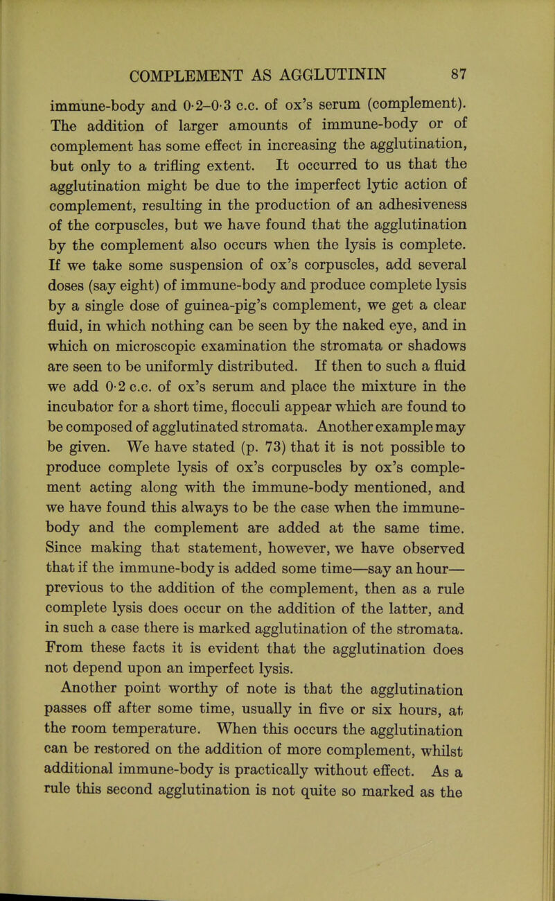 immune-body and 0-2-0-3 c.c. of ox's serum (complement). The addition of larger amounts of immune-body or of complement has some effect in increasing the agglutination, but only to a trifling extent. It occurred to us that the agglutination might be due to the imperfect lytic action of complement, resulting in the production of an adhesiveness of the corpuscles, but we have found that the agglutination by the complement also occurs when the lysis is complete. If we take some suspension of ox's corpuscles, add several doses (say eight) of immune-body and produce complete lysis by a single dose of guinea-pig's complement, we get a clear fluid, in which nothing can be seen by the naked eye, and in which on microscopic examination the stromata or shadows are seen to be uniformly distributed. If then to such a fluid we add 0-2 c.c. of ox's serum and place the mixture in the incubator for a short time, flocculi appear which are found to be composed of agglutinated stromata. Another example may be given. We have stated (p. 73) that it is not possible to produce complete lysis of ox's corpuscles by ox's comple- ment acting along with the immune-body mentioned, and we have found this always to be the case when the immune- body and the complement are added at the same time. Since making that statement, however, we have observed that if the immune-body is added some time—say an hour— previous to the addition of the complement, then as a rule complete lysis does occur on the addition of the latter, and in such a case there is marked agglutination of the stromata. From these facts it is evident that the agglutination does not depend upon an imperfect lysis. Another point worthy of note is that the agglutination passes off after some time, usually in five or six hours, at the room temperature. When this occurs the agglutination can be restored on the addition of more complement, whilst additional immune-body is practically without effect. As a rule this second agglutination is not quite so marked as the