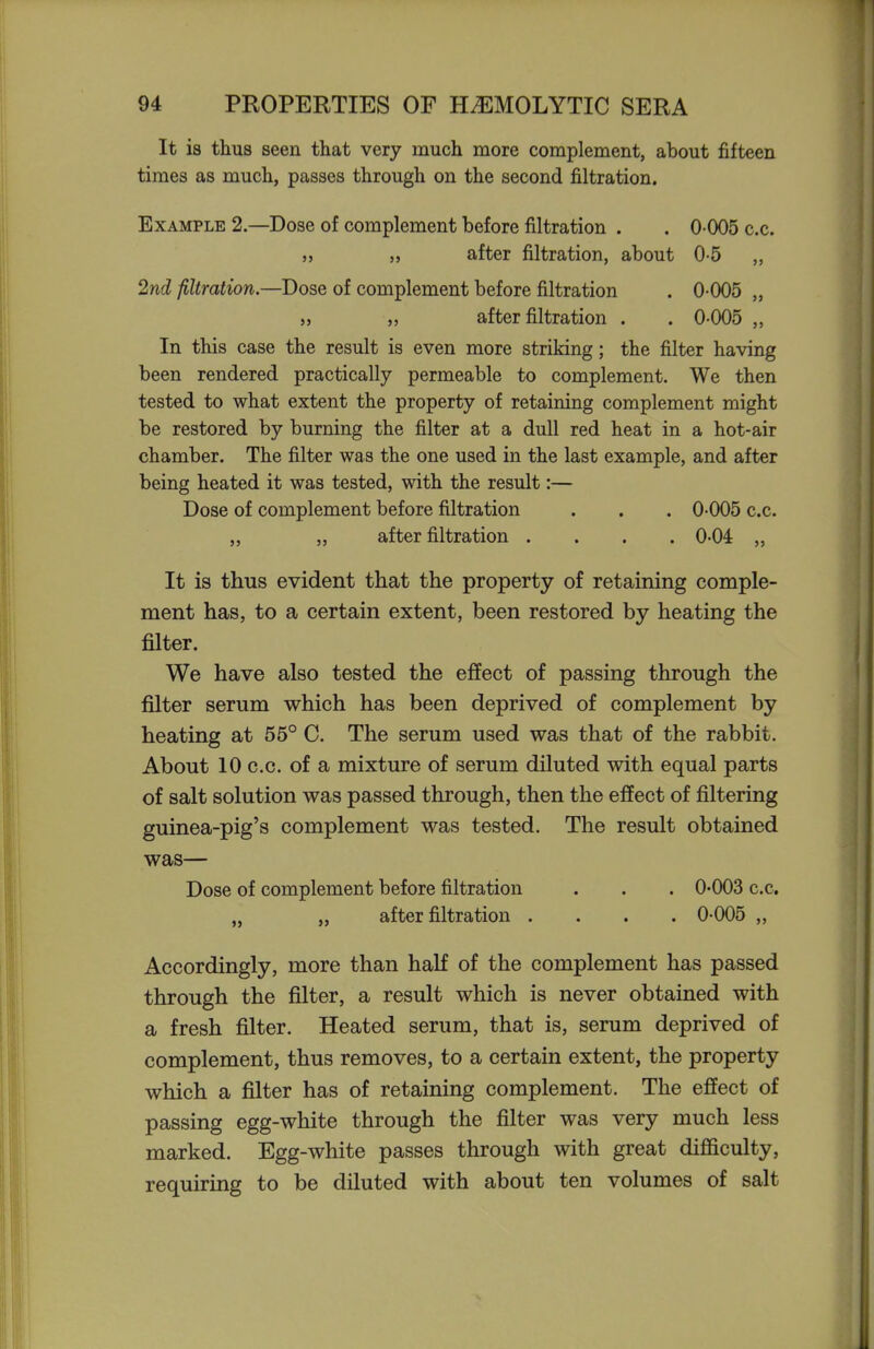 It is thus seen that very much more complement, about fifteen times as much, passes through on the second filtration. Example 2—Dose of complement before filtration . . 0-005 c.c. „ „ after filtration, about 0-5 2nd filtration.—Dose of complement before filtration . 0-005 „ J, „ after filtration . . 0-005 „ In this case the result is even more striking; the filter having been rendered practically permeable to complement. We then tested to what extent the property of retaining complement might be restored by burning the filter at a dull red heat in a hot-air chamber. The filter was the one used in the last example, and after being heated it was tested, with the result:— Dose of complement before filtration . . . 0-005 c.c. „ „ after filtration .... 0-04 It is thus evident that the property of retaining comple- ment has, to a certain extent, been restored by heating the filter. We have also tested the effect of passing through the filter serum which has been deprived of complement by heating at 55° C. The serum used was that of the rabbit. About 10 c.c. of a mixture of serum diluted with equal parts of salt solution was passed through, then the effect of filtering guinea-pig's complement was tested. The result obtained was— Dose of complement before filtration . . . 0-003 c.c. „ „ after filtration .... 0-005 „ Accordingly, more than half of the complement has passed through the filter, a result which is never obtained with a fresh filter. Heated serum, that is, serum deprived of complement, thus removes, to a certain extent, the property which a filter has of retaining complement. The effect of passing egg-white through the filter was very much less marked. Egg-white passes through with great difficulty, requiring to be diluted with about ten volumes of salt