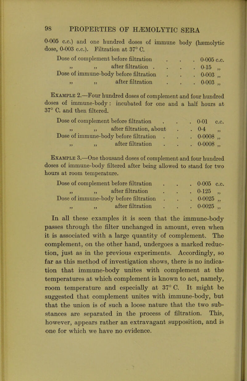 0-005 c.c.) and one hundred doses of immune body (haemolytic dose, 0-003 c.c). Filtration at 37° C. Dose of complement before filtration . . . 0-005 c.c. „ „ after filtration .... 0-15 „ Dose of immune-body before filtration . . . 0-003 „ » „ after filtration . . . 0-003 „ Example 2.—Four hundred doses of complement and four hundred doses of immune-body : incubated for one and a half hours at 37° C. and then filtered. Dose of complement before filtration . . , 0-01 c.c. „ after filtration, about . . 0-4 „ Dose of immune-body before filtration . . . 0-0008 „ after filtration . . . 0-0008 Example 3.—One thousand doses of complement and four hundred doses of immune-body filtered after being allowed to stand for two hours at room temperature. Dose of complement before filtration . . . 0-005 c.c. „ „ after filtration . . . 0-125 „ Dose of immune-body before filtration . . . 0-0025 „ „ after filtration . . . 0-0025 „ In all these examples it is seen that the immune-body passes through the filter unchanged in amount, even when it is associated with a large quantity of complement. The complement, on the other hand, undergoes a marked reduc- tion, just as in the previous experiments. Accordingly, so far as this method of investigation shows, there is no indica- tion that immune-body unites with complement at the temperatures at which complement is known to act, namely, room temperature and especially at 37° C. It might be suggested that complement unites with immune-body, but that the union is of such a loose nature that the two sub- stances are separated in the process of filtration. This, however, appears rather an extravagant supposition, and is one for which we have no evidence.