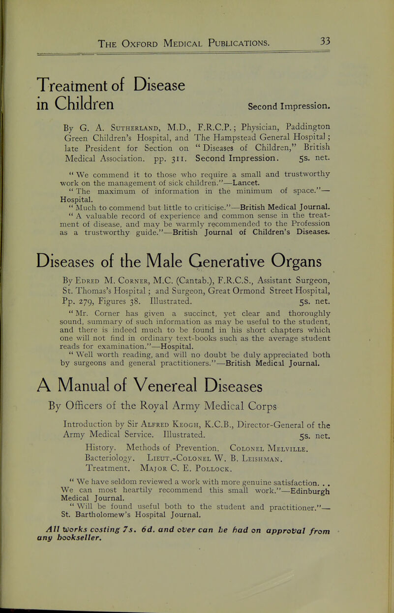 Treatment of Disease in Children Second Impression. By G. A. Sutherland, M.D., F.R.C.P.; Physician, Paddington Green Children's Hospital, and The Hampstead General Hospital; late President for Section on  Diseases of Children, British Medical Association, pp. 311. Second Impression. 5s. net.  We commend it to those who require a small and trustworthy- work on the management of sick children.—Lancet.  The maximum of information in the minimum of space.— Hospital. Much to commend but little to criticise.—British Medical Journal.  A valuable record of experience and common sense in the treat- ment of disease, and may be warmly recommended to the Profession as a trustworthy guide.—British Journal of Children's Diseases. Diseases of the Male Generative Organs By Edred M. Corner, M.C. (Cantab.), F.R.C.S., Assistant Surgeon, St. Thomas's Hospital; and Surgeon, Great Ormond Street Hospital, Pp. 279, Figures 38. Illustrated. 5s. net.  Mr. Corner has given a succinct, yet clear and thoroughly sound, summary of such information as may be useful to the student, and there is indeed much to be found in his short chapters which one will not find in ordinary text-books such as the average student reads for examination.—Hospital.  Well worth reading, and will no doubt be duly appreciated both by surgeons and general practitioners.—British Medical Journal. A Manual of Venereal Diseases By Officers of the Royal Army Medical Corps Introduction by Sir Alfred Keogh, K.C.B., Director-General of the Army Medical Service. Illustrated. 5s. net. History. Methods of Prevention. Colonel Melville. Bacteriology. Lieut.-Colonel W. B. Leishman. Treatment. Major C. E. Pollock.  We have seldom reviewed a work with more genuine satisfaction. . . We can most heartily recommend this small work.—Edinburgh Medical Journal.  Will be found useful both to the student and practitioner. St. Bartholomew's Hospital Journal. All Works costing 7s. 6d. and oVer can he had on approval from any bookseller.