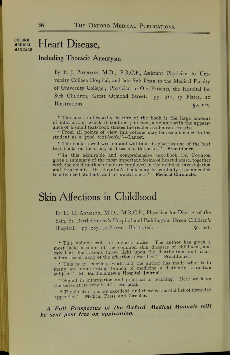 OXFORD ¥ ¥ . r^* MEDICAL Heart Uisease, MANUALS ' Including Thoracic Aneurysm By F. J. PoYNTON, M.D., F.R.C.P., Assistant Physician to Uni- versity College Hospital, and late Sub-Dean to the Medical Faculty of University College ; Physician to Out-Patients, the Hospital for Sick Children, Great Ormond Street, pp. 310, 17 Plates, 20 Illustrations. 5s. net.  The most noteworthy feature of the book is the large amount of information which it contains ; in fact, a volume with the appear- ance of a small text-book strikes the reader as almost a treatise.  From all points of view this volume may be recommended to the student as a good text-book.—Lancet.  The book is well written and will take its place as one of the best text-books on the study of disease of the heart.—Practitioner.  In this admirable and comprehensive text-book Dr. Poynton gives a summary of the most important forms of heart disease, together with the chief methods that are employed in their clinical investigation and treatment. Dr. Poynton's book may be cordially recommended to advanced students and to practitioners.—Medical Chronicle. Skin Affections in Childhood By H, G. Adamson, M.D., M.R.C.P,, Physician for Diseases of the Skin, St. Bartholomew's Hospital and Paddington Green Children's Hospital, pp. 287, 12 Plates. Illustrated. 5s. net.  This volume calls for highest praise. The author has given a most lucid account of the common skin diseases of childhood, and excellent illustrations throw light upon the distribution and char- acteristics of many of the affections described.—Practitioner.  This is an excellent work and the author has made what is to many an uninteresting branch of medicine a distinctly attractive subject.—St. Bartholomew's Hospital Journal.  Sound in information and practical in teaching. Here we have the series at its very best.—Hospital.  The illustrations are excellent, and there is a useful list of formulae appended.—Medical Press and Circular. A Full Prospectus of the Oxford Medical Manuals will be sent post free on application. \