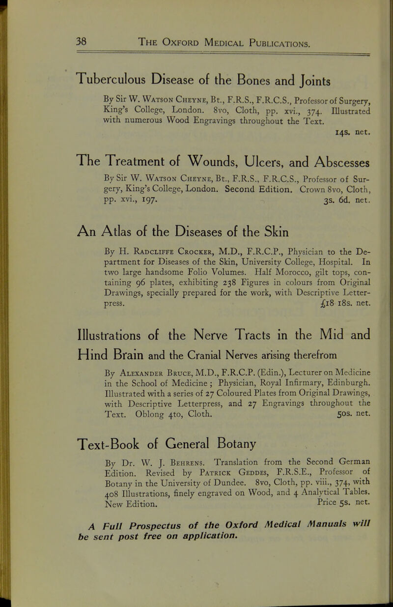 Tuberculous Disease of the Bones and Joints By Sir W. Watson Cheyne, Bt., F.R.S., F.R.C.S., Professor of Surgery, King's College, London. 8vo, Cloth, pp. xvi., 374. Illustrated with numerous Wood Engravings throughout the Text. 14s. net. The Treatment of Wounds, Ulcers, and Abscesses By Sir W. Watson Cheyne, Bt., F.R.S., F.R.C.S., Professor of Sur- gery, King's College, London. Second Edition. Crown 8vo, Cloth, pp. xvi., 197, 3s. 6d. net. An Atlas of the Diseases of the Skin By H. Radcliffe Crocker, M.D., F.R.C.P., Physician to the De- partment for Diseases of the Skin, University College, Hospital. In two large handsome Folio Volumes. Half Morocco, gilt tops, con- taining 96 plates, exhibiting 238 Figures in colours from Original Drawings, specially prepared for the work, with Descriptive Letter- press. £18 i8s. net. Illustrations of the Nerve Tracts in the Mid and Hmd Bram and the Cranial Nerves arising therefrom By Alexander Bruce, M.D., F.R.C.P. (Edin.), Lecturer on Medicine in the School of Medicine ; Physician, Royal Infirmary, Edinburgh. Illustrated with, a series of 27 Coloured Plates from Original Dravdngs, with Descriptive Letterpress, and 27 Engravings throughout the Text. Oblong 4to, Cloth. 50s. net. Text-Book of General Botany By Dr. W. J. Behrens. Translation from the Second German Edition, Revised by Patrick Geddes, F.R.S.E., Professor of Botany in the University of Dundee. 8vo, Cloth, pp. viii., 374, with 408 Illustrations, finely engraved on Wood, and 4 Analytical Tables. New Edition. Price 5s. net. A Full Prospectus of the Oxford Medical Manuals will