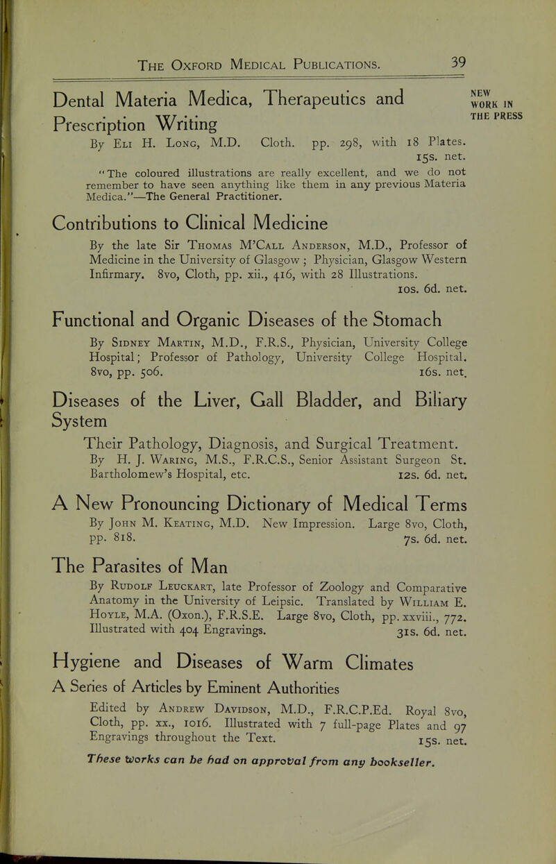 Dental Materia Medica, Therapeutics and ^qrk in . . \YT • • THE PRESS Prescription Writing By Eli H. Long, M.D. Cloth, pp. 298, with 18 Plates. 15s. net. The coloured illustrations are really excellent, and we do not remember to have seen anything like them in any previous Materia Medica.—The General Practitioner. Contributions to Clinical Medicine By the late Sir Thomas M'Call Anderson, M.D., Professor of Medicine in the University of Glasgow ; Physician, Glasgow Western Infirmary. 8vo, Cloth, pp. xii., 416, with 28 Illustrations. I OS. 6d. net. Functional and Organic Diseases of the Stomach By Sidney Martin, M.D., F.R.S., Physician, University College Hospital; Professor of Pathology, University College Hospital. Svo, pp. 506. 16s. net. Diseases of the Liver, Gall Bladder, and Biliary System Their Pathology, Diagnosis, and Surgical Treatment. By H. J. Waring, M.S., F.R.C.S., Senior Assistant Surgeon St. Bartholomew's Hospital, etc. I2S. 6d. net. A New Pronouncing Dictionary of Medical Terms By John M. Keating, M.D. New Impression. Large Svo, Cloth, pp. 818. 7s. 6d. net. The Parasites of Man By Rudolf Leuckart, late Professor of Zoology and Comparative Anatomy in the University of Leipsic. Translated by William E. HoYLE, M.A. (Oxon.), F.R.S.E. Large Svo, Cloth, pp. xxviii., 772. Illustrated with 404 Engravings. 31s. 6d. net. Hygiene and Diseases of Warm Climates A Series of Articles by Eminent Authorities Edited by Andrew Davidson, M.D., F.R.C.P.Ed. Royal Svo, Cloth, pp. XX., 1016. Illustrated with 7 full-page Plates and 97 Engravings throughout the Text. 15s. net. These Works can be had on approval from any bookseller.
