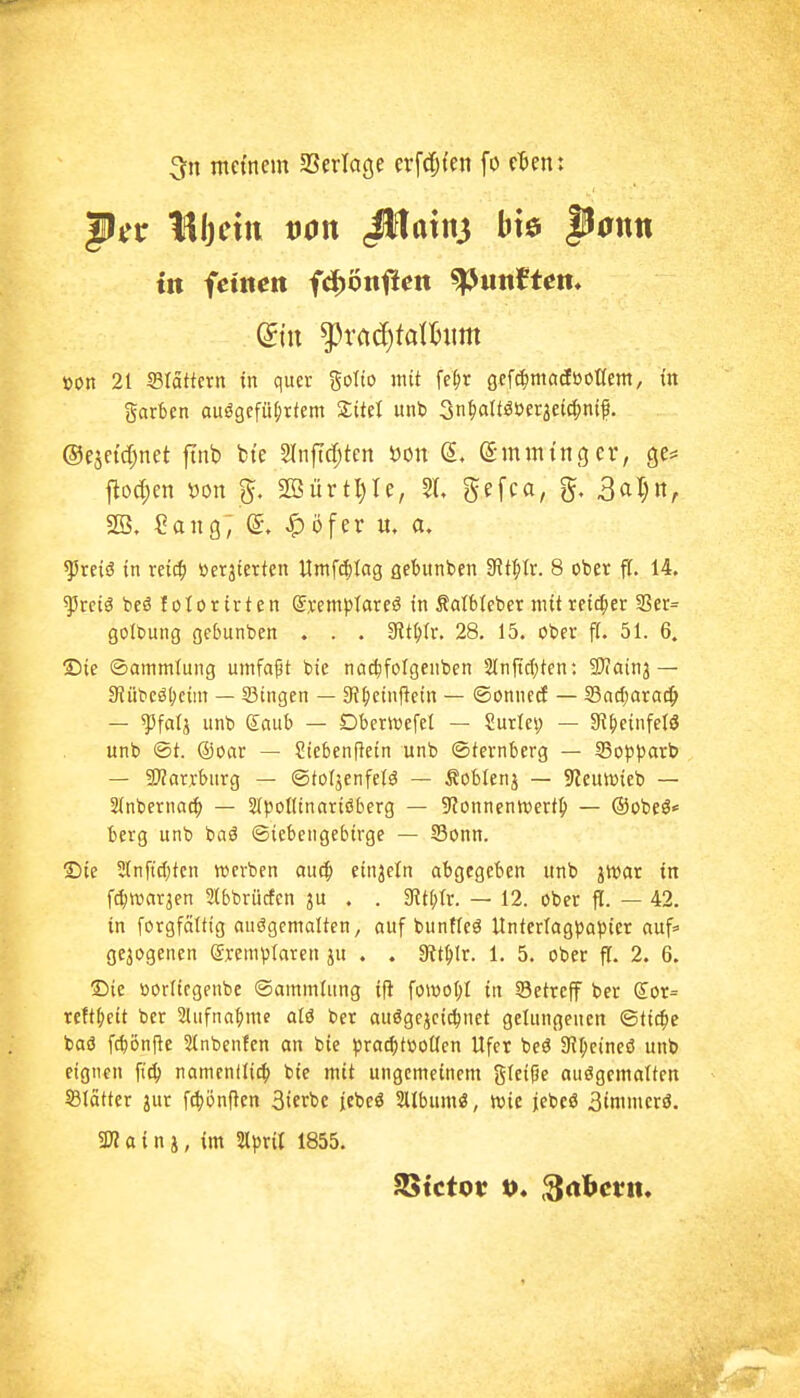 3[n ntetnein aSerlage erfrfjten fo rten: mein von ßUxn^ bte ponn in ieinen fd^önffcn ^tmtten* »on 21 Slättern in quer gotio mit fe^r gefc^ntadöottem, in garben aufgeführtem unb Sn^alt^üerjeic^nif, ©ejctdjnet ftnb fci'e Slnficfjtcn öon (Smmtncjer, Qt' ilod;en Don 2öürtl)Ie, SI. ^efc«/ 5- 3^1)«, SB. ?aitg; (5. ^öfer u. a. ^reiö in reid^ öerjtcrten Umf4)tag flebunben SJltftr. 8 ober fl. 14. ^rciö beö lotorirten ©rempiareö in Salbleber mitrettler SScr= golbung gebunben . . . ^it^tr. 28, 15. ober fl. 51. 6. Sie ©ammiung umfaßt bie nac^folgenben 2(nficl;ten: Sdainj— 9Jiibeä()cini — Singen — SR^ieinftetn — ©onnerf — SSadjaraci^ — ^falj unb gflub — Dbcrwefel — Surlei; — Si^ieinfelö unb ©t. ®oar — Siebenftetn unb ©ternberg — SSo)))3arb — 3}?arrburg — ©tofjenfelä — Äoblenj — S^euwieb — Sinbernat^ — Sipolltnariöberg — S'Jonnenwerf^ — ®übeS« berg unb baö ©iebeugebirge — S3onn. Sie 5Infi{btcn werben aucp einjetn abgegeben unb ^wat in f^roarjen Slbbriicfen ju . . SRt[;tr. — 12. ober ff. — 42. in forgfciltig aufgemalten, auf buntleä Unterlag)3aptcr auf» gezogenen (Sremi^Iaren ju . , Kt^Ir. 1. 5. ober fl. 2. 6. ©ie ooriicgenbe ©ammiung ifi fowot;! in Setreff ber Sot= reft^cit ber 2Iufna^)me aU ber auögejci^net gelungenen ©tic^e baö fcbönfle Slnbenfen an bie ^jra^tüoücn Ufer beö SH^eineö unb eignen ft^ namentü^i bie mit ungemeinem gleiße aufgemalten S3Iätter jur f(|ön(ten 3ierbc iebeö Sllbumö, tt>ie jebeö 3tmmerö. a i n j, im 2iprit 1855.