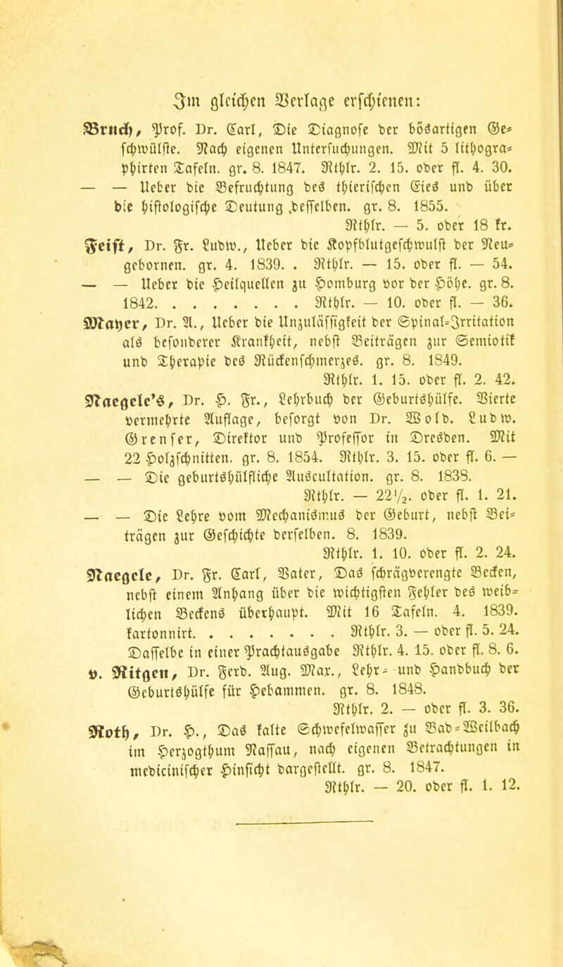 gleichen SSerlage erff[;tcnen: ?ßvnäj, ^rof. Dr. daxl, Die ^Dtagnofe ber boöarftgen ®e* fc^ivüIRe. 9?ac^ eigenen ttnterfut^ungen. SWit 5 litl;ogra* p^)irten tafeln, gr. 8. 1847, 9^t^)Ir. 2. 15. ober fl. 4. 30. — — Hebet bie Sefrucljtung beö t(;icrifc|en ©eä unb über bic ^iftologifcljc Deutung .befTcIben. gr. 8. 1855. 5RfI;(r. — 5. ober 18 fr. ^eifi, Dr. gr. Subro., Hebet bie Ä0)5fblutgef(t)wulfi ber 9?eu* gebornen. gt. 4. 1839. . aJtblr. — 15. ober fl. — 54. — — Uebet bie ^eiiquetten ju §)omburg öor ber i5ö(;e. gr. 8. 1842 3?tf)tr. — 10. ober fl. — 36. SDtaticr/ Dr. 21., Heber bie Unjuläffigtcit ber ®l)inaI=3rritatton alö bcfonberer Ävanf^jcit, nebfi 33etfrägen jur ©emtotif unb Sl^crapie beö 9iiicfenfd;mevjeö. gr. 8. 1849. mUx. 1. 15. ober fl. 2. 42. giaegclc'«, Dr. ^. gr., Scf;rbut^ ber ®eburtöt;ülfe. 3Sierte »ernic|)rte Stuflage, beforgt oon Dr. SOBoIb. Subro. ©renfcr, 2)irettor unb ^rofeffot in ©tcöben. Mit 22 ^ol3fc^nitten. gr. 8. 1854. 3^tblt. 3. 15. ober fi. 6. — — — £)ie geburtö(;iitfli^e 2luöcuItafton. gr. 8. 1838. 3Jtl;tr. - 221/2. ober fl. 1. 21. — — ©ie iti)xe üom 9J?e^aniömuä ber Oeburt, nebfl 33ei* trägen jur ©efc^i^te berfelben. 8. 1839. mmx. 1. 10. ober fl. 2. 24. «JlflCßcIc, Dr. gr. Sari, aSater, ©aö f^rägüerengte g?erfen, jicbjl einem 3In(»ang über bie »tc()tigfien gebter bcä weib= litten Sedfenö über^iaupt. mt 16 Snfeln. 4. 1839. fartonnirt Sit^Ir. 3. - ober fl. 5. 24. Saffelbe in einer ^radbtauögabe 9itj)Ir. 4. 15. ober fl. 8. 6. i). fftitQcn, Dr. gerb. SJug. SWar., Se^r^ unb fianbbuc^ bet ©eburtö^ütfe für Hebammen, gr. 8. 1848. gjtbir. 2. - ober fl. 3. 36. ffiotf), Dr. ?)., £)aä falte ec^mefelwaffcr g3ab = 2BciIba^ im |)erjogt^um ^Jaffau, nac^ eigenen 23etracl)tungen in mebicinif^jet ?>infict)t bargcfteöt. gr. 8. 1847.