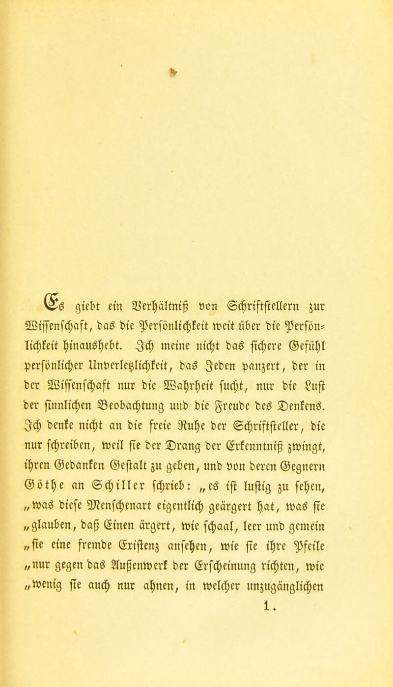 gieBt etn 33erl§ältntf öon ©c^rtftjücllern jur SBiffenfcpaft, baö bie ^erfönltc^feit mit über bte ^erfön* Itc[)fett l^i'nauö^^ebt. ^(^^ meme iuä)t baö fid;ere ®efiil)l ^jerfönKc^er tlnt)crle|slt(|)fett, ba^ ^eben ^^anjevt, ber in ber 2ßtfen[(|)oft nur bte fBaljvljeit fuc^t, nur bte Sufl ber finnltc^en Beobachtung uub bte greube be^ ©enlenö. benfe nt^t an bte frete diu^)i ber ©c^rt'ftjlelter, bte nur fc^retben, mü fte ber ©rang ber (SrJenntntf 5tt)tngt, t:^ren ©ebanfen ©eflolt ju geben, unb S)on bercn ©egnern ©öt^e an ©c^tller f(^rieb; „eö tfi luftig ju fel)en, „ttjaö btefe 5!}?enf(|enart etgcntUc^ geärgert l§at, waö |Te „glauben, ba^ @men ärgert, «jte fc^aal, leer unb gemein „fte eine frembe ertjiens anfe^en, wie fte t|re Pfeile „nur gegen baö Slufenluerf ber (Jrfcfiei'nung rt'd^ten, wie „wenig fte ouch ai)mn, in welc[;er nnjugängltc^icn 1»