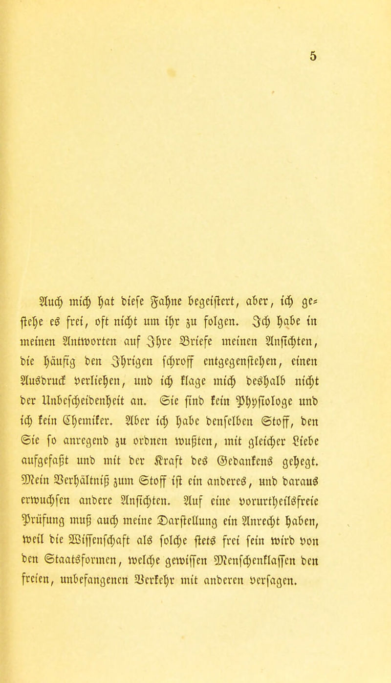 flcl)e i§ fret, oft nic^t um U)v ju folgen, ^d) l)aU in memen SIntiDortcn ouf 3I)re SSrt'efe meinen Slnftc^ten, bte l^äu|icj ben 5T)ngen f4)roff entgegenj^el)en, einen SluöbrucE iJerltel^en, unb tc^ flage mtcp beö^alB ni'i^^t ber Unbefc^eiben^eit an, ©le ftnb fem 55l)^fioI09e unb fein &)miUv, 2Ikr tc^ l)a.he benfclben ©toff, ben ©te fo önregenb 5U orbnen lüupten, mit gleicher ?tebe aufgefaßt unb mit ber 5?roft beg ©ebmifenö gehegt 5)iem SSer^ältni'^ jum ©toff ift ein anbereö, unb baraug erttjuc^fen anbere 2lnft(|ten. ?luf eine yorurtljei'Iöfrei'e Prüfung mup auc^ meine 3)arfiet(ung ein ?lnrec[;t l^aBen, Weil bte SOSi'jfenfdjoft alö fold^e ftet^ frei fem tt)irb iJon ben ©taatöformen, m\(S)e gewiffen 5);cnfc[;enflaffen ben freien, unbefangenen 5Berfet)r mit anberen öerfagen.