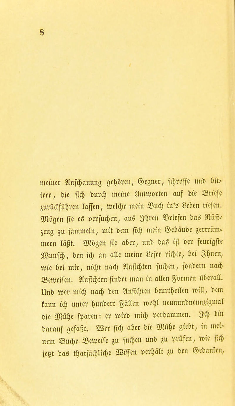 meiner Slnfc^auung gehören, ©cgner, fd^roffe unb bi't* tere, bi'e |ic^ buvc?^ meine Stntivortcn auf bi'e ^Briefe jm-ü(ffül)ren laffen, tt)eld;e mein IBuc| tn'ö Seben riefen. TlöQcn fie eö tJerfuc^en, au^ ^l)nn S3ri'efen ba^ Dlüjis 5eug [ammcin, mi't bem ftd^ mein ©eböube sertrüm? mern Id^t, WöQcn fie aber, unb baö tjl ber feurtgfle Söunfd;, ben id) an alle meine Sefer richte, M 3l)nen, wie 6ei mir, n{cr;t nad; Slnfi^ten fud^en, fonbern nae| «Beweifen. 2tnfic|)tcn finbet man in allen gormen überall. Unb mx mic^ nac^ ben 2lnftd;ten beurt^eiTen wiii, bem lann unter I)unbert gälten ivo^l ncununbneunäigmat bte 5}?ü^e fparen: er wirb mid; t)erbammen. bin barauf gcfapt. 2Ber fid; aber bie m^c Qic^t, in mci. nem S3u(|e Seweife p fu^en unb ju ^.n-üfen, wie flc^ je^t baö t]^atfäd)I{d)e SBiffen m^U ju ben ©cbanfcn,