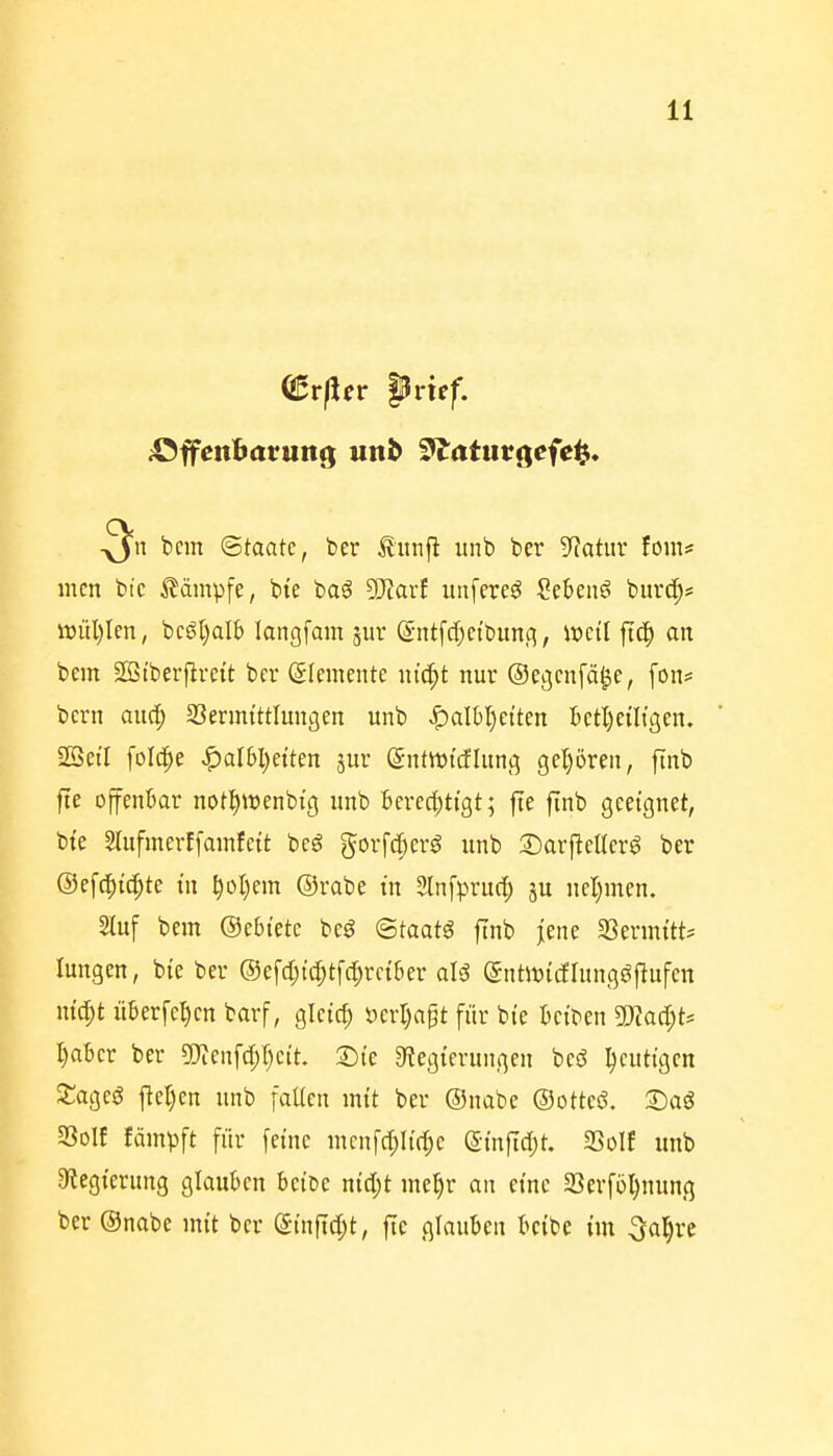 (^rfin prxef. ;OffenBarung unb ^^atucgcfc^i. u bcm ©taatc, ber Jlnnfl unb ber 9?atur fom* Ilten btc kämpfe, bte baö ^axt unfereö Sebent burc^s ö)ül)Ien, bcö[)alb laiigfain sur ^-ntfdjctbunci, it>eil fiep an bem SÖtberflrett bcv Elemente m'cpt nur ©ecjcnfäle, fon? bcrn aud; SJerrntttlungen unb ^albl)etten Bet^ciltgen, SSei'I folcpe «^alWjeiten jur gntwttflung geljören, finb jie offenbar not^wenbt'g unb Berechtigt; jte finb geeignet, bte Stufmerffainfeit beg gorfdperö unb 2)arj^eIIer^ ber Oefcpi^te m pot)em ©rabe in Slnfprucp ju nel^men. Sluf bem ©ebietc bcö (Staate finb jene SSermttt? lungen, bie ber ®efd;{d;t[(|rciber aU (gntivtcflung^pufen nic^t überfe^en barf, gleich ml)a^t für bie beiben 5)?ad;t* I)abcr ber ^i(n\d)l)cit. S)ie «Regierungen beö heutigen Sagcg ftel)en unb fallen mit ber ©nabe ©otteö. S)aö S3olf fämpft für feine mcnf(l;Ii(^c ©inftdjt. SSoIf unb 9?egierung glauben beiDe nidjt me^r an eine Serföl^nung ber ©nabe mit ber ©inftd;t, fte glauben bcibe im 5al)re
