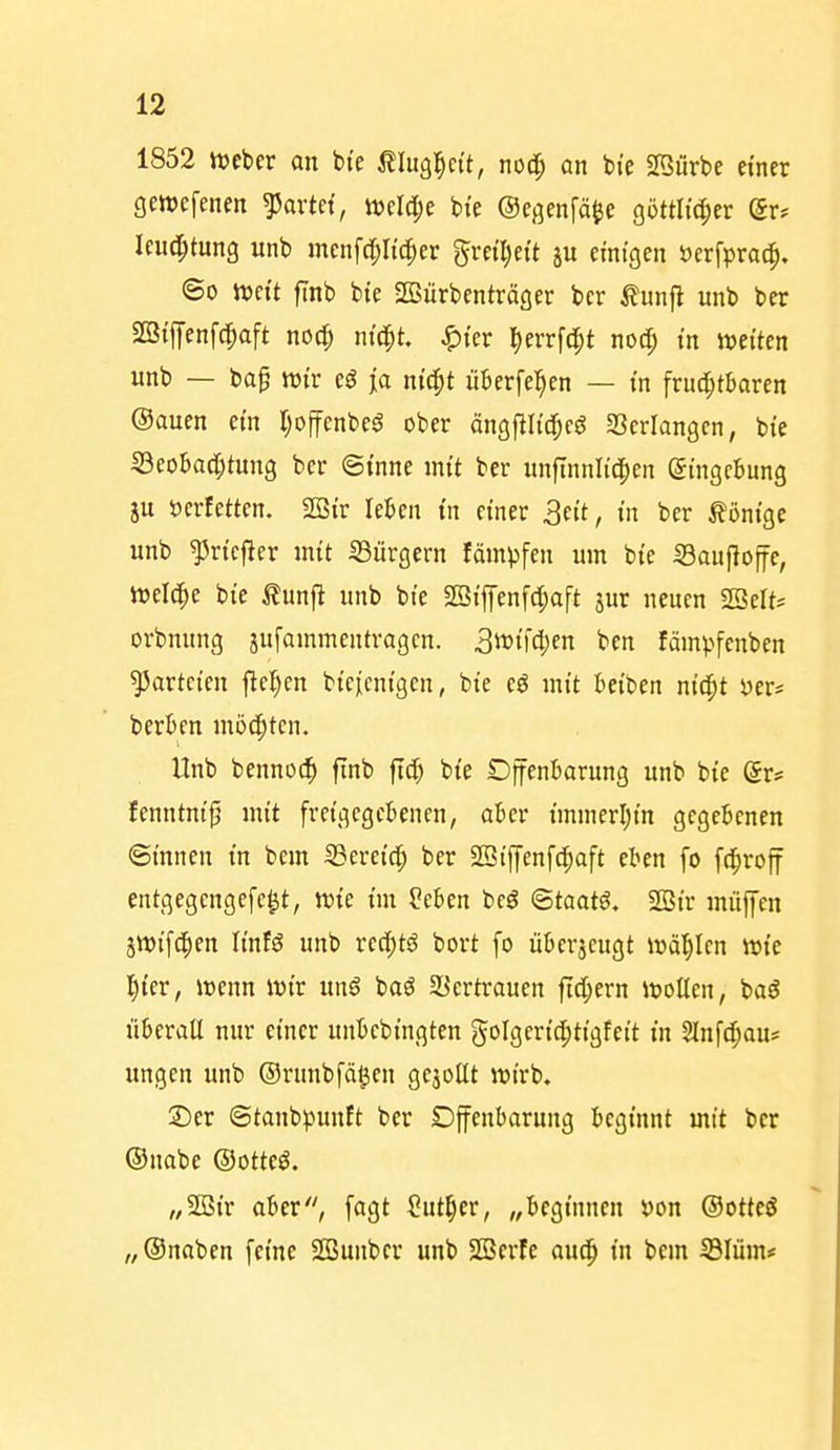 1852 Weber an bte tlugl^ci't, nod^ an bi'e Sföürbe einer gewefenen gartet, «?el(l;e bi'e ©egenfä^e göttlt(|)er (Sr* leuc^tung unb mcnfd;Iid[;er gvetTjett ju einigen öerfpra^. ©0 weit finb bie SBiirbenträger bcr Äunfl unb ber SBiffenfc^aft noc^ nic^t. ^ier ^errftfjt nocp in weiten unb — bag wir ja nic^t überfeinen — in fruci^tbaren (Sauen ein Ijoffenbeö ober öngfili^cö agprlangcn, bie 33eobac^tung ber ©inne mit ber unftnnlic|)en Eingebung gu »erfetten. 2öir leBen in einer 3e{t, in ber Könige unb ^ricfier mit iBürgern fämpfen um bie iBaujlojfe, wel^e bie tunjl unb bie SBipnf(|)aft jur neuen SSelt* orbnung jufammentragcn. 3i^ifd)cn ben fämpfenben Parteien f^el)cn bieienigen, bie e^ mit Reiben nidpt bergen möd^tcn. Unb bennoc^ finb ft^ bie Djtenbarung unb bie (Jr# fenntni^ mit freigegebenen, aber immerl;in gegebenen ©innen in bem SSereic^ ber SSiffcnfc^aft eben fo fd^roff entgegcngefc^t, wie im ?cben bcö ©taatö. 2Bir muffen jwifc^en linf^ unb rccl;tö bort fo überzeugt wählen wie l^ier, wenn wir un$ baö SSertrauen ftd;ern wollen, baö überall nur einer unbcbingten golgerid^tigfeit in Slnfdjiau* ungen unb ©runbfä^en gejollt wirb. ©er ©tanbpunft ber Offenbarung beginnt mit ber ©nabe ©otteö. „2ßir aber, fagt Sut^er, „beginnen i)on ©ottcö „®naben feine SBunber unb SBerfe aud^ in bem S3Iüm*