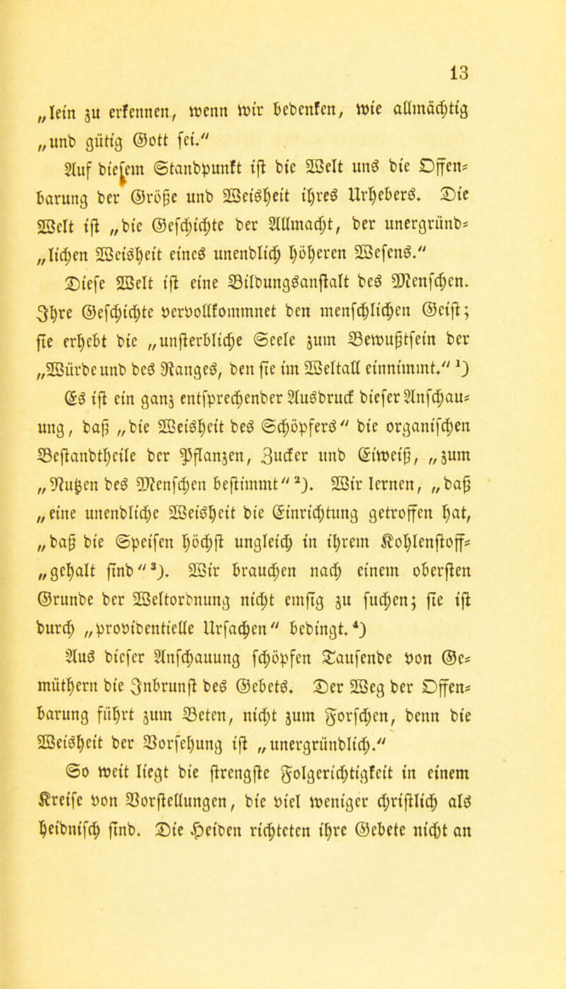 „lern äu erfcnnen, wenn Wir Bebenfen, Wie aamöci;ttg „unb güttg ©Ott fet/' 2luf bic[em ©tanbpunft t|l bte SBelt un6 bie Dffen^ Barung ber ©ro^e unb Sßei'g^eit iljxeß UvljeUvß, T)U SBelt tfi „bi'e ©ef^ic^te ber Mma^t, ber unergrünb* ,,Itd;en 2öe{gl)ett etncö unenblt'c^ Ijo^eren Sßefenö. Si'cfe 2BcIt t'ft eine iöilbung^anflalt beö Tlm\d)m. 5:^re ®ef(|){c|)te öerüoüfommnet ben menf^Itd^en ©etj^; fte ergebt bie „unfterBItc^e @eele jum SSewuptfem ber „SOBürbeunb beö 9langeg, ben fte im SBeltatt einnimmt/' 0 (5ö ifi ein ganj entfprec^enber Sfu^brucE bi'eferSlnfd^au? ung, bap „bie SGSetö^eit beö <B(^üp\evä bie organifc^en IBefianbtl^ciIe ber ^flanjen, 3uder unb ©i'weip, „pm ^^^Jiu^en beg 5jjen[4)en 6efttmmt*3. 2Str lernen, „bap „eine unenbltc^e SBet'ö^ett bie ©inric^tiing getroffen f^at, „bap bie ©peifen I)ö(|)ft ungletd^ in i^rem £oI)Ienftoff* „gcl^alt f[nb*J. 2öir Braucken nac^ einem oBerften ©runbe ber SBeltorbnung nid)t emftg ju fu^en; fie ift burc^ „proöibenticUe Urfac^en bebingt.*) Sluö bicfer Slnfd^auung fc^öpfen St;aufenbe i)on ©e* miit^^ern bie ^nbrunft beg ©ebetö, 2)er 2Beg ber Dffen* Barung fül)rt jum iöeten, nicl;t jmn gorfd^en, benn bie SBeiö^ett ber 23orfet)ung ifi „ unergrünblid)/' ©0 mit liegt bie ftrengfte 5oIgeric[;tigIeit in einem Greife öon 33orftet(ungen, bie t)iel weniger d^rifiU'c^ aU ^eibnifc^ finb. Sie Reiben richteten il;re ©ebete nidbt an