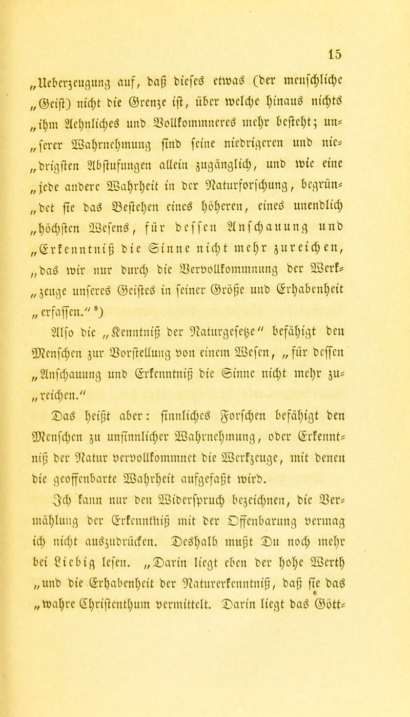 „Ucbcqcuguiu] auf, bap biefcö etwaö (ber mciif(^Itd[;e „®et|l) niä)t bie ©rcnje t'fl, über tt)cld;e I^mauö nt^tö „t()m 2lcl)nrid;cg iinb 5BoUfommncreö mcl)r 6cfie{)t; im* „fcrer 2Sar)rnfI)muiu] ftnb [eine niebri.qcrcn unb nie* „bn'gflen Slbflufiingeii oUetit äugdnglic^, unb wie eine „jcbe anberc 2öa^rl}eit in bcr 9iaturforfd;ung, bcv^vün* „bct fte baä S3cflcl)en cmeö p^eren, ei'neö unenblic^ „■^öd^lten aöefenö, für bcffcn 5InfcI;auun3 unb „dvUnntni^ bie (Sinne nid)t müjx sureid^en, „baö voix nur burd) bte SSeröoüfommnung ber 2öerf? „jeugc unferc6 ©eiflcö in feiner ®röpe unb (5rl)abenl)eit „erfaffen. Stlfo bie „^enntnip ber g^Jaturgefel^e befähigt beu 3)?enfd;en jur Sorfleüung üon einem 2öefen, „für beffen „SInfd;auung unb (grfenntnip bte ©inne nic^t mel)r ju* „reichen. £>aö I)eipt aber: finnltd;cö gorf^^en befät)igt ben 9)?enfd;cn ju unfinnlid;er Sßar)rnel)mung, ober ©rfennt* nif ber -yfatur öcröoUfommnet bte Söerf^cuge, mit benen bie geoffenbarte Sßal)rl)eit aufgefaßt lüirb. 3d) fann nur ben Söiberfpruc^ beje{d;nen, bie 23er? md^Iuug ber <5rfennthiß mit ber Dffenbarung öermag td) ntd;t auöjubrücfen. S)eSl)aIb inupt S)u noc^ mel)r bei Ciebifl lefcn. „Sarin liegt eben ber I)ot}e SSertt) „unb bie Sröabenl)eit ber 9?aturerlenntnip, bap fte baö „\t>al)re dljrijlcntljum »ermittelt. T)avin liegt baö ®ött?