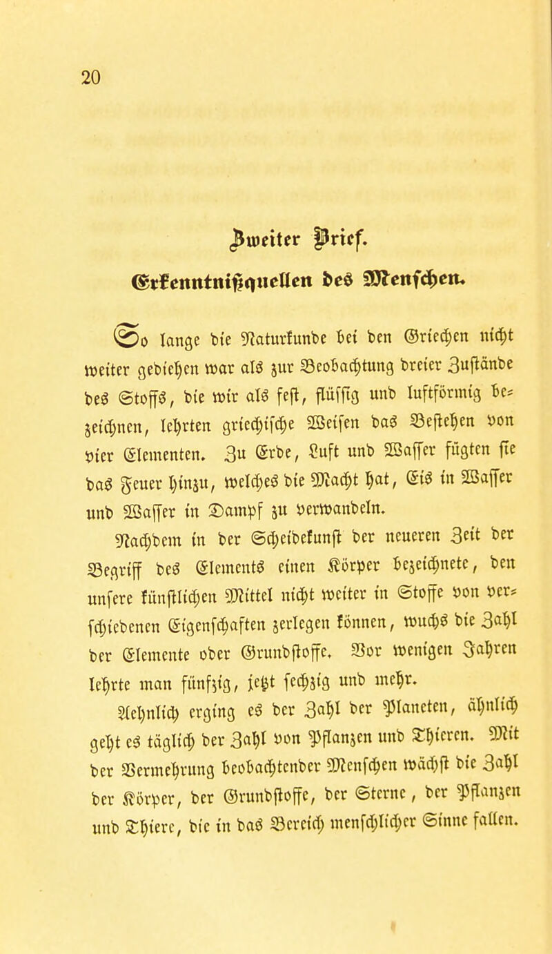 ^weiter pvxtf, ©0 lange bie ^fiaturfunbe Bei ben ®xk^m mc^t Wetter gebieten wat alS ^Beobachtung breier 3uflänbe beö @toffö, bie wir aU fejl, p[ftg unb luftförmig Be* je{d;nen, Iel)rten griecJ^ifi^e SBeifen bag SSefle^en ^on öter Elementen. 3 ^Srbe, Suft unb 2öaffcr fügten fic m geuer I)inäu, m\d)i$ bie 5Kac^t ^at, di^ in SBaffer unb Söaffer in T)amp\ »erwanbeln. mc[;bem in ber @cl;eibe!unfi ber neueren Bett ber «Begriff m Slcmentö einen törper Bezeichnete, ben unfere fitni^Iid^en «mittel nic^t weiter in ©toffe 4)on öer* f(|)iebencn S-{genfc!^aften jerlegen fonnen, wuc^g bie 3a^l ber Elemente ober ©runbfloffe, SBor wenigen ^a^xm lehrte man fünfzig, je^t fec^jig unb mel^r. ^el)nlich erging eö ber 3a^I ^«i^ Planeten, ä^nlic^ gel)t eg täglid; ber ^flanjcn unb Spieren, mt ber aSerme^rung BeoBaci^tcnber ^Kcnfci^en wäd^fl bie 3^i^l ber Körper, ber ©runbfloffe, ber ©tcrnc, ber ^fTanjen unb Spiere, bie in baö ©creid; menfd;Itd;cr ©inne faücn.