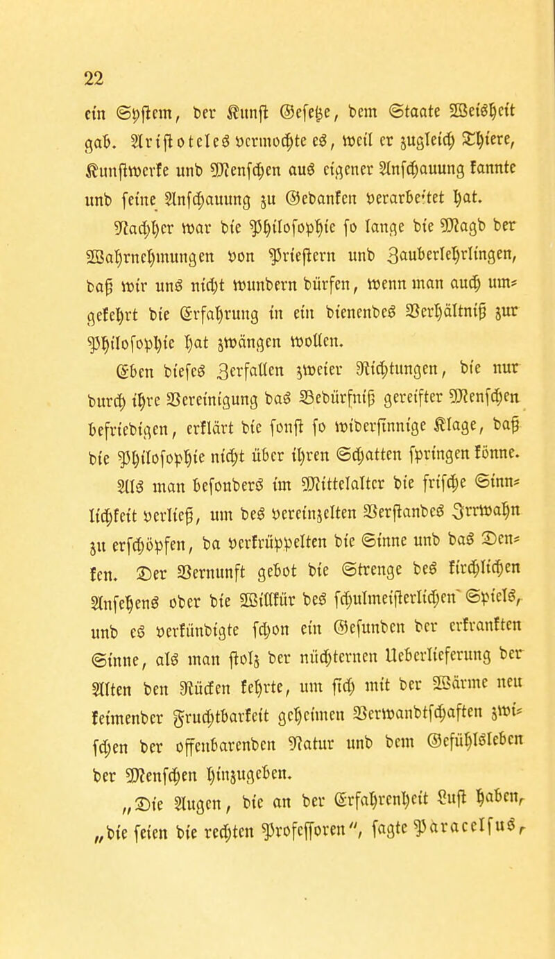 ein @|>j^cm, Der ilunft ©efe^e, bem Staate Sßefö^ci't ga^. Strifloteleö Dcrmod^te eö, weil er jugleic^ Sl)tere, ilunflwevfe unt> ?()ienfc[;en auö eigener 2ln[c^auung fanntc unb [eine Slnfc[)auung ju ©ebanfeit Derarbe'tet ^at. 9^ad;l)cr war bte ^^ilofop'^te fo lange bte 5}?agb ber 2Ba'^rneI)mmigen t)on ^rtejlern itnb 3auberlel)rlingen, ba^ wir ung nic^t Wunbern bürfen, wenn man au^ um* gefe^rt bie (Srfa'^rung in ein bienenbeö aSerI)äItni^ jur ^^tIofopI)te I)at jwängen woacn. e-ben biefeö Berfaüen jweier 9f{ic|)tungen, bie nur burcl) i^re SSereinigung baS SSebürfnip gereifter gjienf^en befriebigen, erflärt bie fonfi fo wiberftnnige tiage, baf bie ^l)tIofop^ie ni^t über il)ren ©djatten fpringen fönne. 2116 man befonberö im gjJitteTalter bte frif^e ©inn* lie^feit »erlief, um m iJereinjelten aSerj^anbeö ^rrwal^n ju erft^öpfen, ba \)erfrü))pelten bie ©inne unb bag Den* fen. ®er SSernunft gebot bie «Strenge beö fird^Iic^en Slnfe^eng ober bie Sßiöfür beö fd}ulmetfterlicl;en ©pielg,. unb eö »erfünbigte fdjon ein ©efunben ber erfvanften ©inne, aU man j^ols ber nüd;ternen Ueberlieferung ber Sitten ben 3iücfen fe^rte, um ftd) mit ber SBärme neu leimenber gruc^tbarleit geheimen 23erwanbtf(^aften jwi* fd;en ber offenbarenben 5^atur unb bem ©efü^lölebcn ber 5!)Jenf(f)en t)injugeben. „2)ie ^ugen, bie an ber (5rfa5renl)eit Su|l ^abcn^ „bie feien bie rechten ^rofefforen, fagtc ^aracelfuör