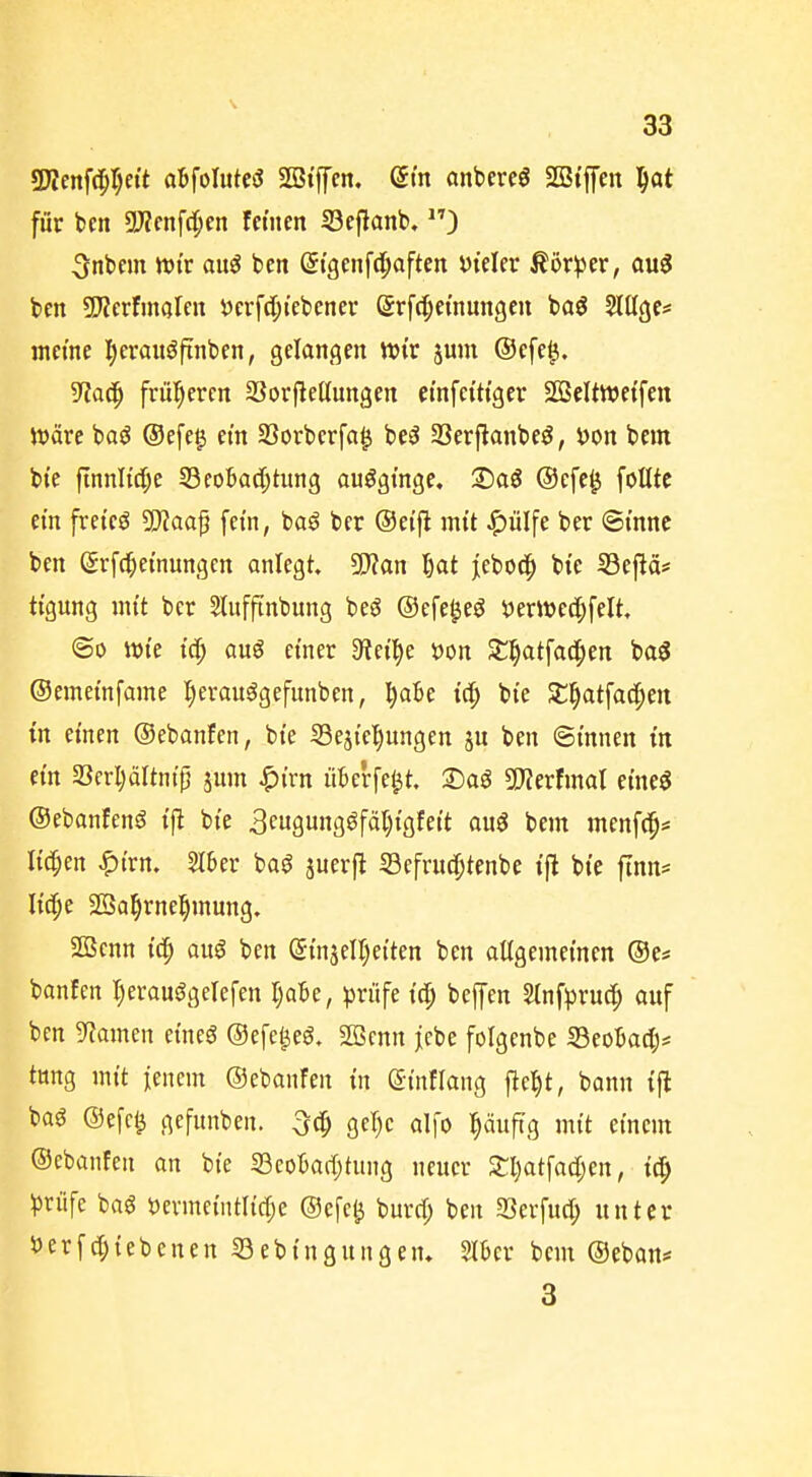 SJJettfd^I^ei't aBfoIittesJ SBtffcn. (5m anbereö SGBi'fen ||at für ben 9J?cnfd^en feinen S3efiant>, ) 5nbem tvtr auö ben Stgenfd^aften i)teler ßör^cr, au3 ben SJZerfinalen öcrf(l;iebenei* grfc^ei'nungcu baö ^lltge* meine l^crauöfinben, gelangen Wir jum @efe^. S^ac^ frut)ercn SSorflellungen etnfcittgcr SÖBeltwetfen Jt)äre boö ®e[e§ ein 23orberfa^ be^ 23erfianbeö, i)on bem bi'e fTnnItd;e 53co6ac[;tung ouögi'nge, S)aö @efe0 foUtc ein freiem 5JJaaf fein, baö ber ©eifi mit ^ülfe ber Sinne ben Srfc^einungcn anlegt. SWan l)at jebod^ bie 53eftä# tigung mit ber Slufftnbung beö ©efe^eö tjerwed^felt. <Bo wie auö einer 5Rei^e öon St^atfad^en ba$ ©emeinfame f)erau^gefunben, ^aBe id^ bie SC^atfac^en in einen ©ebanfen, bie 53e3iel)ungen 5U ben ©innen in ein 23erl)ältnip jum ^ivn iiterfel^t. 2)aö 5)ierfmal eineö ©ebanfenö i^ bie 3e9ungöfäl;igfeit auö bem menfc^* liefen ^irn. 2I6er ba^ iuerfl Sefrud^tenbe ifl bie finn* lic^e SBa^rne^mung. 2ßcnn i(|) auö ben (SinjeU^eiten ben allgemeinen ®e* banfen I)erauggelefen l)aU, prüfe id) beffen Slnfi^ruc?^ anf ben 9?amen eineö ©efe^eö. 2öcnn jebe folgenbe S3eo:6a4)* tttng mit j;enem ©ebanfen in eintlang flc^t, bonn ijl baö ©efcl^ gefnnben. Qeljc a\\o l^äuftg mit einem ©ebanfen an bie S3cotad;tung neuer Sl)atfad;en, i^ ^Jrüfe baö öcrmeintlicf^e ©efc^ burrf; ben Serfud; unter öerfd;iebenen 53ebingungen» SlBer bem ©eban* 3