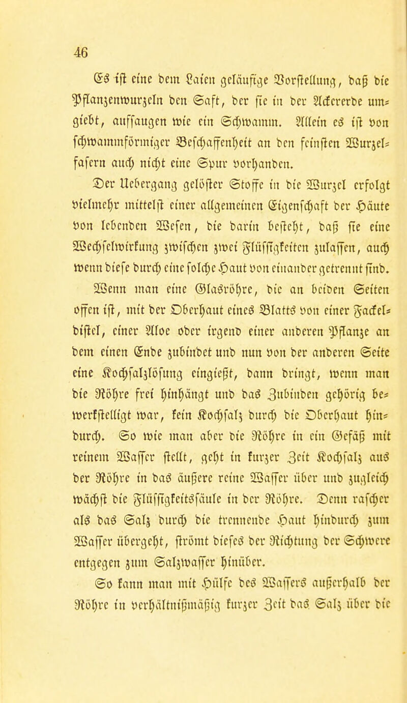 (5g tfl eine bem Säten geläufige SorfieUmtcj, bap bte ^flanjenrourjeln bcn ®aft, bcr fic in bei- §Icfererbe um* QkUf auffaugcn tt)te etn ®c[;it)amm. Mein eg i\l öon fc|it)ammförmt,qer 33efcf;affcnl)ctt an bcn fcin|len SBurjel* fafern auc^ ntc^t eine ©pur i)orl)anben. 2)er Uef»er(5an3 gelöfier ©tojfc in bte SSur^cI erfolgt 5?teIineJ)r nxittel\l einer aUgemetnen ©igenfd^aft ber J^äute öon lebenben SBefen, bte bartn Befle'^t, bap fte eine 2öec^feht)t'rfung jtDt'fc^en jtt^et ghifftgfcttcn julajjen, au^ Wenn biefe burc|) eine foIrf;e ^aut i)on etitanbcr getrennt ftnb. Sßenn man eine ©faörö^re, bic an bciDen Seiten ojfen tft, mit ber Oberhaut etneö IBIattö yon einer %adeU btj^cl, einer 2lfoe ober trgeitD einer anberen ^panje an bem einen @nbe subtnbet unb nun öon ber anberen ©ette emc ^oc^faljlöfnng eingießt, bann bringt, mnn man bte 3?öt)re fret r)tn^ängt unb baö 3«t'iiiben geprtg 6e* itjerlfteUtgt war, fem Äoc^falj burcf) bte Dtjert)aut ^i'n? burd;. ®o wte man aber bte Dtö^re tn etn ®efä§ mit reinem SBaffcr j^ettt, ger)t in furjer 3't ^oc^fal^ auö ber 9{ö^re in baö dupere reine SSaffer über unb jugletd^ mäc^ft bte glüfftgfett^fäule tn bcr dioljn. Senn rafc^er aW baö ©alj burd) bte trcnnenbe «^^ant Ijtnbnrd; jum SSajfcr libergc^^t, ftrömt btefeg ber 9ttd;tung ber ©c^wcre entgegen jum ©aljwafier l^tnnber. ©0 fann man mi't «^lilfc beö SSaiJers? au^er^alb ber O^ül^rc i'n tJcr^ältnijjmäptg furjcr 3ctt t«^. ^^»^