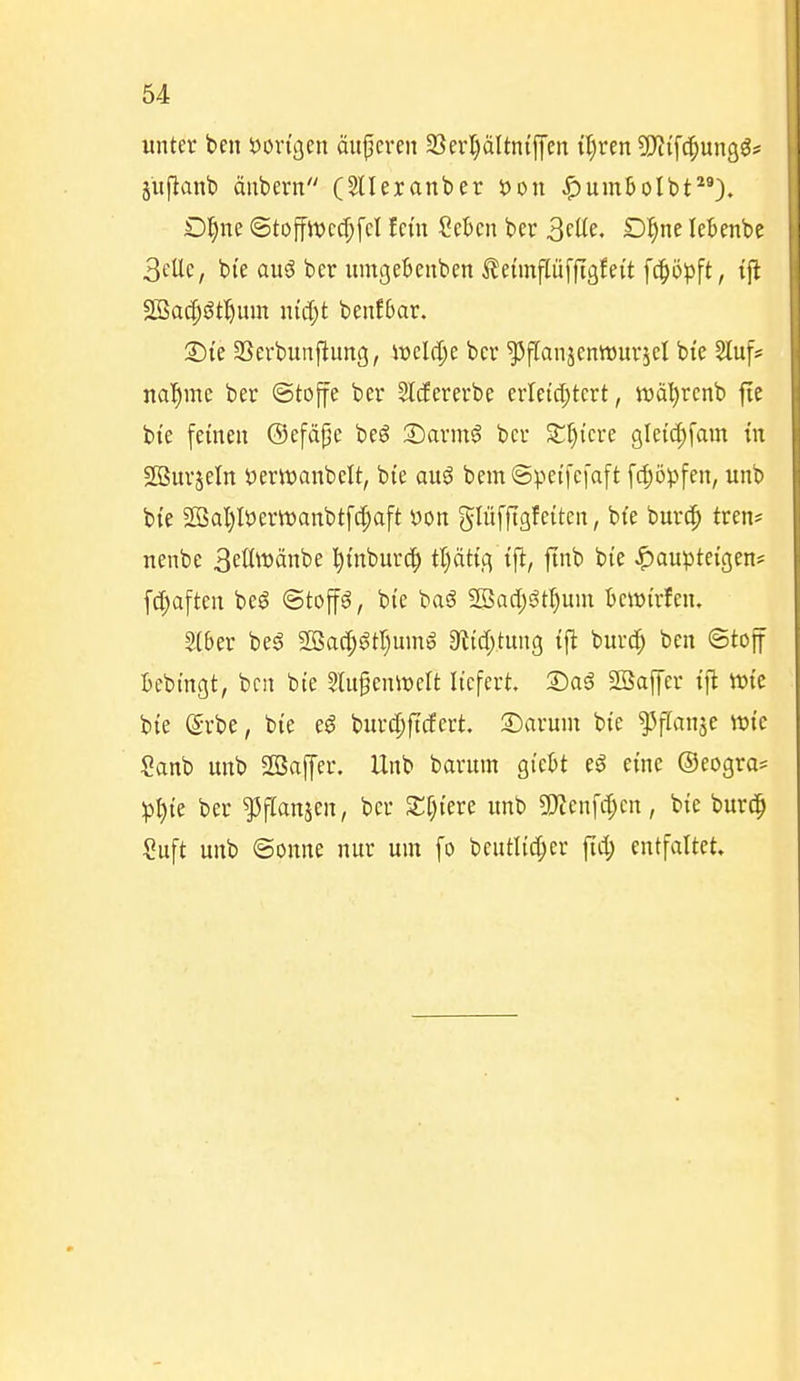 unter ben öon'oen äuperen 23erl)ältnijycn il)rcn Wi^nn^ß^ I jufianb äiibern (SUeranber t)on J^umbolbt). D^ne (Stojfit>cd;[cl fem Sekn ber 3füe- ö^ne lebenbe 3eUe, bi'e auö ber umgeBeubcn ^eimflüffißfei't f(|)ö^ft, ift SSacfiötl^um nidjt benJbar. Sie 33erbimpung, vodä)c ber ^flanjenttjurjel bte Sluf* nal^me ber ©toffe ber Sltfererbe erletct;tcrt, tvatirenb fie bte fernen ®efä^c beg Sarmö ber ST^i'cre gletd;fam in SOSurjeln yeriüanbclt, bie au^ bem ©petfefaft fcl;öpfen, unb bi'e Sß5al)Iöertt)anbtfc^aft yon glüfftgfeitcn, bfe burc^ tren* nenbe 3eö\t)änbe l^inburc^ tt)ättg tft, jtnb bie ^auptetgen* [c^aften bcö «Stoffe, bie baS Sßad;öt^um tcwi'rfen. 2(ber be^ aSacI;^tI)umö S^id/tung tfi burc^ ben ©toff Bebtngt, bcn bte Slitgenmclt liefert Sag SÖaffer tfl »te bie e-rbe, bie eö burc^ftcEert. Sarum bie ^fianse wie Sanb unb Söaffer. Unb barum gieljt eg eine ®eogra= p^ie ber ^flanjen, ber Sf^iere unb g}Jenfd;en, bie burc^ Suft unb ©onne nur um fo beutli(|)er fid; entfaltet.