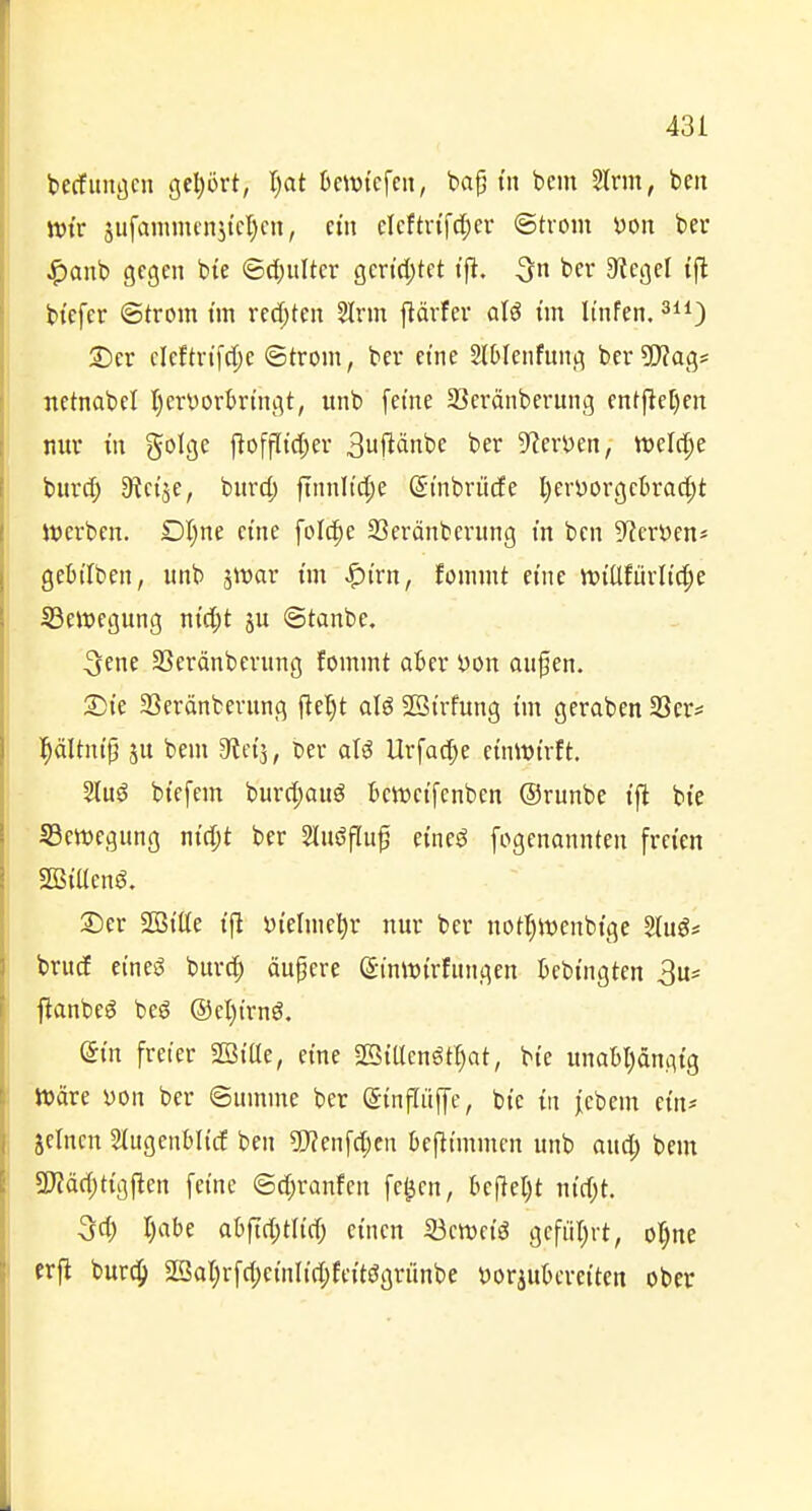 becfuitöcn gel)ürt, I)at OeiDi'efcii, bag tu bem Sinn, ben ttJi'r 5ufamm«i5ict)cn, et» clcftrifd^cr ©trom t)on ber .5)anb gegen bie ©c()uUer gcn'd;tct t'fi, ber 5RegcI ijl bi'efcr Strom t'm redeten 5trm flärfer al^ tm It'nfen. 2) er cicfh-tfctjc ©trom, ber eine SlOIenfung bcr^Wag* netnabel tjcrvorkt'ngt, iinb feine 23eränberung entftel)en nur m golge flofflid;er 3ufiänbe ber D^erDen, tt)elc^e bitrd; 9?etje, burd; ftnnltd;e (^tnbrücfe l)cri)orgcbrad;t Werben. Dl)ne eine folc^e 23eränberung m bcn 5^cri3en* gebiTben, unb jwar im ^t'rn, fonunt eine itiiüfürlid^e ^Bewegung n{d;t ©tanbe. 3ene SScränbcrung fommt aBer t)on on^en. 2Dte 23eränfcerung flel)t alö SBtrfung t'm geraben 3Ser* l^ältntp ju bem dtdi, t>er llrfad;e einwirft. 2lu^ biefem burd;auö Bcweifcnben ©runbe tfl bte ^Bewegung nicpt ber 2lu(?fluf eine^ fogenannten freien SBiUeng. 3) er 2Bilte i|l yielme^r nur ber notl)it)enbtge Stug* brucE eineö burd) äufere ©inwirfungen Bebingten S^' ftanbeö beö ®el)irnö. din freier SBiUe, eine 2BiUcnötI)at, bie unabljängig JDäre yon ber Summe ber (Sinflitjfe, bie in j^cbem ein* jeincn ^(ugenblicf ben ?!)?enfd;cn befitmmen unb aud^ bem 5D?äd;tigjten feine @d)ranfen fe^en, be|lel)t nid;t. 3d) I)abe at)ftd;tlid; einen 33crociö gefüljrt, ol)ne erjl burc^ 2Qat)rfd)einIid;feitögriinbe tJorjubereiten ober