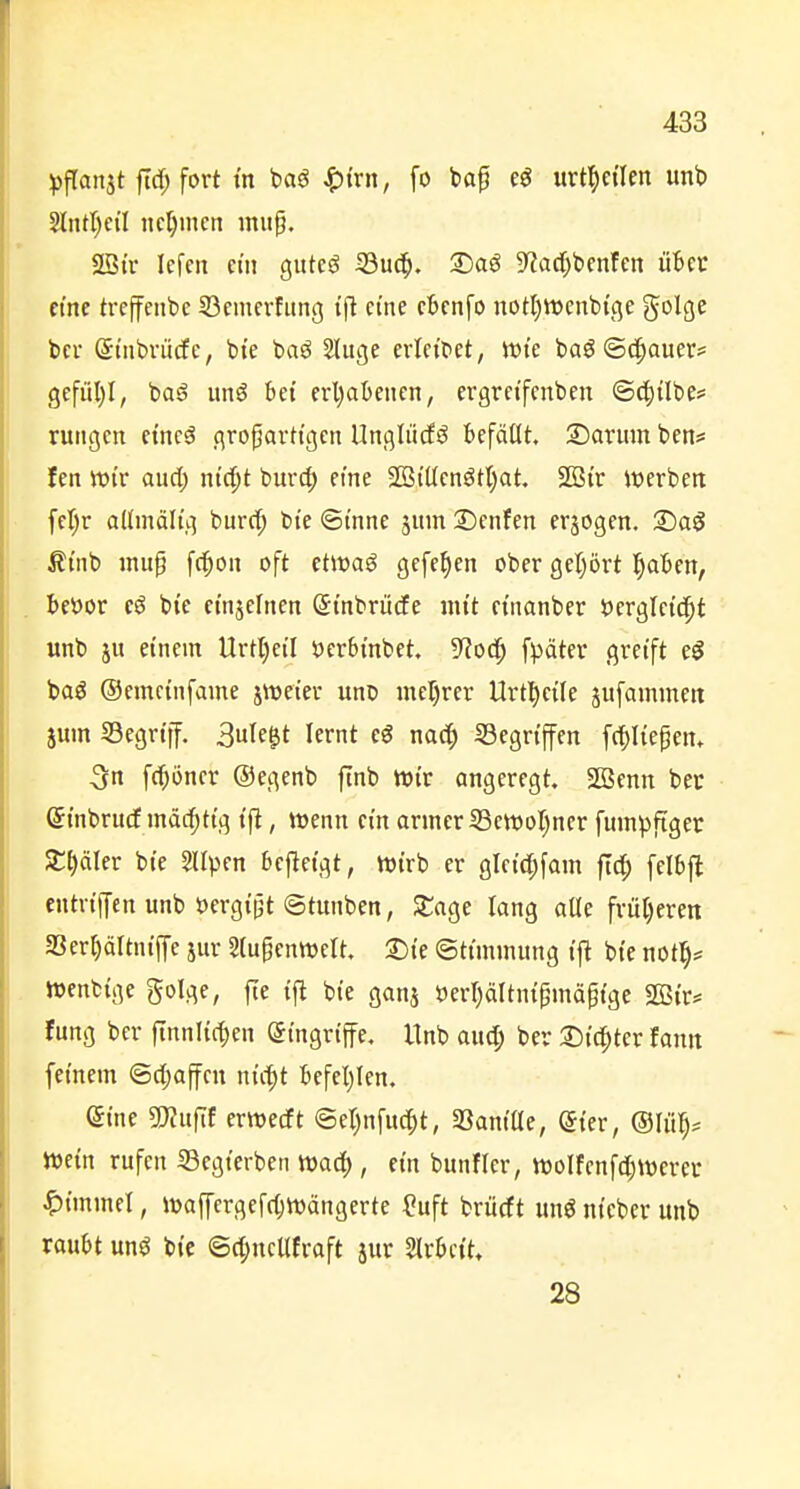 ipfTattit ftrf; fort tn baö ^irn, fo ba^ urt^ei'Ien imb 2IiitI)ciI nehmen iniip. 2Btr lefcti du gutcö S3uc^. 2)aö 9?acf;bcnfen üt>ci: emc treffenbc 53emevfung i|l cme cbcnfo notljttjcnbi'ge golge bei- (St'nbvücfe, bte baö Sluge erleitet, Jt>tc baö «Schauer? gefül)I, basj unö bei erl)abencn, ergreifenben ©c^übe? rutigcn etncö großartigen UngliicE6 befällt. 2)arum ben* fen Wir and) nid)t burd) etne 2BtlIenötl)at. SBi'r werben fer;r allmäli'g burd^ bte ©t'nne jum 2)enfen erjogen. 2)aö ßmb inup fc^oii oft etwaö gefe^en ober gefrört l^aben, beöor bte ei'njeliien (JtnbrüdEe nii't einanber öcrglet'd^t unb ju einein Urtl)ctl t)erbinbet. 5f?oc^ fpäter greift t$ boö ©cmctnfame jweier unD iner)rer Urtl^ctle jufammeit jum SSegrtff. 3ule^t lernt eö nac^ Gegriffen [daließen» 3n fc^öncr ©egenb finb wir angeregt. SG3enn bec (Ji'nbrudE mäcf)ttg ift, wenn ein armer iSewol)ner fumpfiger St)äler bie Sllpen bcjleigt, wirb er gleirf;fam ftd; felbft entrtffen unb öergipt ©tunben, Stage lang alle früljeren aSer^ältniffe jnr Slupenwelt. T)k ©ttmmung i'ft bte not^^ Wenbtge golge, fte i'fl bie ganj t)err)ältnipniäp{ge Sßir* fung ber ftnnlt(t)en Eingriffe. Unb aud; ber 2)i(^ter fantt feinem ©djaffen ni'c^t befel)len. eine Wnfit erwecft @et)nfud^t, Saniöe, @ier, ®Ui^)^ Wein rufen S3egterben Wac|), ein bunfler, wolfenfdjwerev ^immü, waffergefc^Wdngerte ?uft briicft unö nteber unb raubt unö bic ©d;neUfraft jur Slrbctt, 28