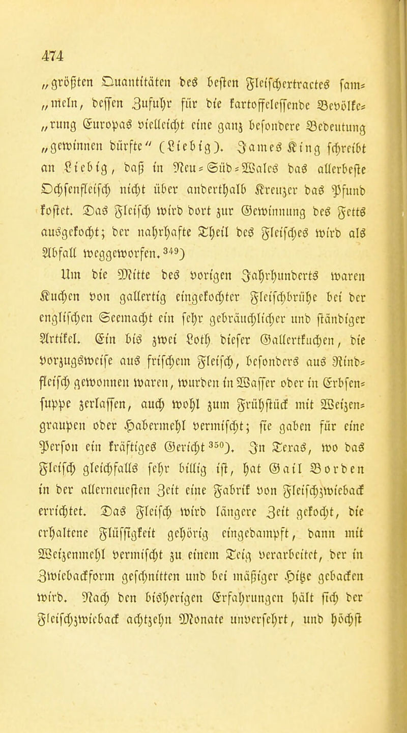 „größten Duanti'tätcii bcö tcj^cn gletfc^crtractcg [am* „mein, bejyen 3ufut;r für b{e fartoffcleffcnbe 93eöölfc# „rung ©uvopaö öteUctd;t eine ganj befoiibcre SBcbeiitmig „gmi'nnen bürftc'' (Stebtg). ^ameö^tng fc^rctbt an SieM'g, bap m Sf?cu* @üb*SBaIcö bag aüerbefle Dcpfenfleifc^ md^t über anbert^alb ^reiijer baö ^funb foftet. ©aö gtetfit) Wtrb bort jur ©ewtnnnng beö gcttö auögcfoc|)t; ber nat)rl)afte Ji:i)e{I beö gle{fc[;eö Wirb al^ SlbfoU it)eggett)orfen, 3*9) Um bte 5Ki'tte beö vorigen 5ar)r:^unbert§ waren ^uc^en öon gallertig eingelochter gfctfd;brühe bei ber engltfd;en @eemac|)t ein fel)r gebränc^Itdjer unb ftänbtger ?lrttfel. ©in btö jWet eot:§ btefer ©aUcrtfiid^en, bie i)orjug^tt)ctfe auö frtfd^em gletfc^i, befonbcrö aug 3?i'nb* fletfc|) gewonnen waren, wnrbentn2Baffer ober in (Srbfens fu^)^3e jcrlaffen, auc^ woI;l jum grül)ftü(f mit SBei'jen* grau^jen ober ^abermel)! öermifcpt; fte gaben für eine ^erfon ein fräftigeö ©eric^t^^o), ^„ Xnaß, wo baö glctfc^ gIetd;faUö fe^r btütg tf^, r;at ©ail Sorben in ber atterneucften 3ftt eine {^abrif yon ^Iftfc^^wiebatf errichtet. T)a$ gfeifd; wirb längere 3ftt 'Jf^o'^t, bte crt)altene ^^üfftöfftt gel)örtg eingebampft, bann mit SBei'jenmcIjl öcrmtfc[;t einem Scig verarbeitet, ber m 3wtebacEform gefrfjni'tten unb bei mäßiger ^i'^c gcbacfen Wirb, 'iftaä) ben bi'öl)ertgen (5rfal)rungcn l)ält ftc^ ber gleifc(;5Wtcba(f acl;tjcl)n 9)?onate ani)erfet)rt, unb ^öd^fl