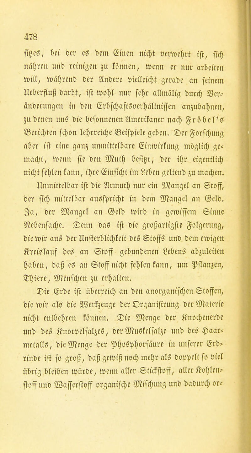 ftt^cö, M bcr bcm (Jt'ncn ni(I;t öcnüct)rt t'fl, ftc^ näl)rcii unt) reinigen ju fönnen, ttenn er nur arbeiten will, tt)ä()rcnt) ber Slnbere i)teöci'c[;t gerobe an fernem Ucbcrflup barbt, tfl woljl nur fe^r aainältg burd; 33er^ änberungcn tn ben (5-r6[cl;afti?öcrl)äI(ntf]'en anjubo^ncn, jubcncn \m§ bi'e befonnenen Sünerifancr nad^ gröbel'^ Sertd;ten fd)on M)rretc|e SSetfptcIe geben. 2)er gorf({;ung aber tft eine ganj unmittelbare S'tniDi'rfung mögh'c^ ge* inad)t, Jvenn fie ben Wntl) beflißt, ber i^r eigentlich m'c^t fel)Icn fann, tl)re (Stnftc^t im l'eben geltenb ju machen. Unmittelbar ift bte Slrmutl) nur em ?!J?angeI an ©tojf, ber fidj mittelbar augfprid^t in bem ?!)tangel an (Selb. 3a, ber SO?angeI an ®elb Wirb in gewi'ffem ©tnne 9lebenfac|e. •Denn ha$ tfi bte gro§arttgffe Folgerung, bte wir auö ber Unftcrbli'cfjfett beö Stoffe unb bem ewigen ^ret^Iauf beö an «Stoff gebunbenen ?ebenö abjulei'ten I)aben, baf eö an Stoff ni(l)t fel)lenfann, um ?5f[anien, 3:t)icre, Tlen\d)m ju erhalten. S)te @rbe tft überreich an ben anorgantfc^en Stoffen, bfe tt)i'r aU bie SBerfjeuge ber Drgantftrung ber 5}?aterte ntd^t entbehren fönnen, •Die SJZenge ber tnod;enerbe unb be^ ^norpelfaljeö, ber 5)?uöfclfal3e unb bes? ^aar* metaltg, bi'egj^enge bcr ^r)og^)I)orfäure tn unferer ©rb* rtnbe {fl fo grop, bap gett)i§ noc^ mcl)r al^ bo^^pcItfo ötel übrig bleiben würbe, wenn aüer ©ttcffloff, aller ^ol^Icn* ftoff unb aSaffcrftoff organtfcfje 5)tiTcI)ung unb baburd^ or*