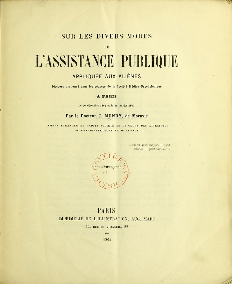 DE L'ASSISTANCE PUBLIQUE APPLIQUÉE AUX ALIÉNÉS Discours prononcé dans les séances de la Société Médico-Psychologique A PARIS Le '26 décembre 1804 et le 16 janvier 1805 Par le Docteur J. MUNDY, de Moravie MEMItRE ÉTRAAGEU DE LADITE SOCIÉTÉ ET DE CELLE DES ALIÉMSTES DE G«A\DE-BRETAGNE ET D'IRLANDE « Vinvet quod semper, — ijuotl afjique, — quod omnibus. » PARIS IMPRIMERIE DE L'ILLUSTRATION, AUG. MARC 22, RUE DE VERNEUIL, 22 1865