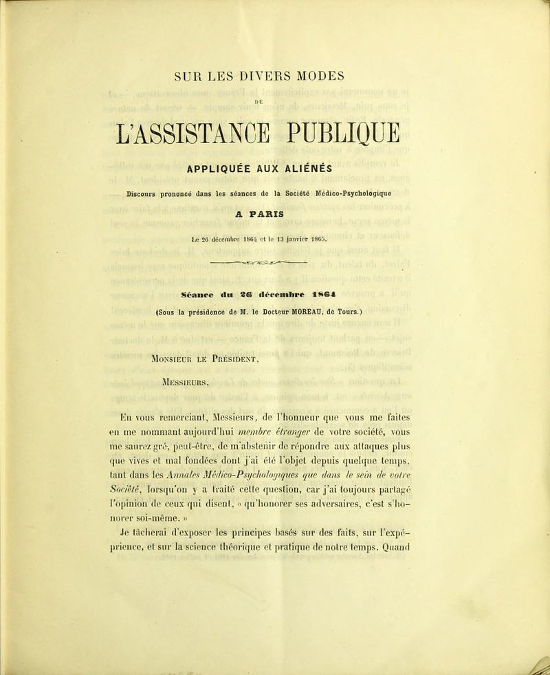 DE L'ASSISTANCE PUBLIQUE APPLIQUÉE AUX ALIÉNÉS Discours prononcé dans les séances de la Société Médico-Psychologique A PARIS Le 26 décembro 1864 et le 13 janvier 1865. Séance tlit 26 déeemlire 1^64 (Sous la présidence de M. le Docteur MOREAU, de Tours.) Monsieur le Président, Messieurs, En vous remerciant. Messieurs, de l'honneur que tous me faites en me nommant au jourd'hui jnembre étranger de votre société, vous me saurez gro-, peut-être, de m'ahstenir de répondre aux attaques plus que vives et mal fondées dont j'ai été l'objet depuis quelque temps, tant dans les Annales Mêdico-PsychoJogiqiœs que dans le sein de votre Soca'té, lorsqu'on y a traité cette question, car j'ai toujours partajii' l'opinion de ceux qui disent, k qu'honorer ses adversaires, c'est s'ho- norer soi-même. » Je tâcherai d'exposer les principes basés sur des faits, sur l'expé- priencc, et sur la science théorique et pratique de notre temps. Quand