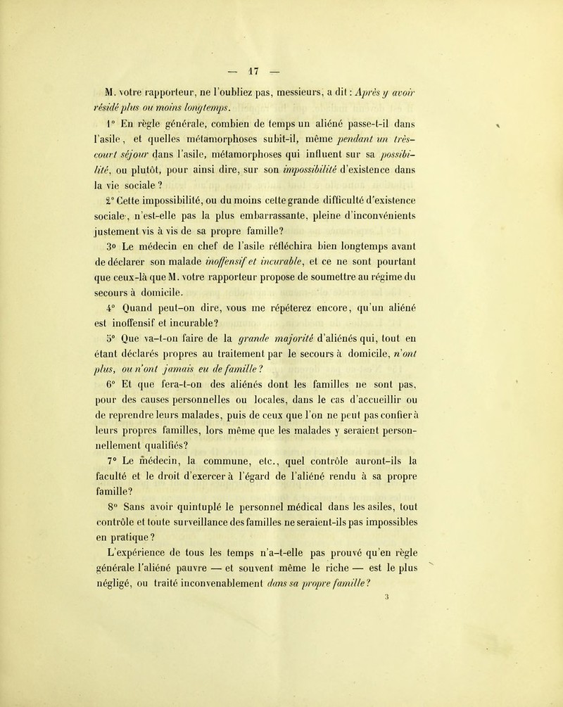 M. votre rapporteur, ne l'oubliez pas, messieurs, a dit : Après y avoir résidé plus ou moins longtemps. 1° En règle générale, combien de temps un aliéné passe-t-il dans l'asile, et quelles métamorphoses subit-il, même pendant un très- court séjour dans l'asile, métamorphoses qui influent sur sa possibi- lité, ou plutôt, pour ainsi dire, sur son impossibilité d'existence dans la vie sociale ? 2, Cette impossibilité, ou du moins cette grande difticulté d'existence sociale-, n'est-elle pas la plus embarrassante, pleine d'inconvénients justement vis à vis de sa propre famille? 3° Le médecin en chef de l'asile réfléchira bien longtemps avant de déclarer son malade inoffensif et incurable, et ce ne sont pourtant que ceux-là que M. votre rapporteur propose de soumettre au régime du secours à domicile. 4° Quand peut-on dire, vous me répéterez encore, qu'un aliéné est inoffensif et incurable? 5° Que \a-t-on faire de la grande majorité d'aliénés qui, tout en étant déclarés propres au traitement par le secours à domicile, nont plus, ou n'ont jamais eu de famille ? 6° Et que fera-t-on des aliénés dont les familles ne sont pas, pour des causes personnelles ou locales, dans le cas d'accueillir ou de reprendre leurs malades, puis de ceux que l'on ne peut pas confier à leurs propres familles, lors même que les malades y seraient person- nellement qualifiés? 7° Le ihédecin, la commune, etc., quel contrôle auront-ils la faculté et le droit d'exercer à l'égard de l'aliéné rendu à sa propre famille? 8 Sans avoir quintuplé le personnel médical dans les asiles, tout contrôle et toute surveillance des familles ne seraient-ils pas impossibles en pratique ? L'expérience de tous les temps n'a-t-elle pas prouvé qu'en règle générale l'aliéné pauvre — et souvent même le riche — est le plus négligé, ou traité inconvenablement dans sa propice famille?