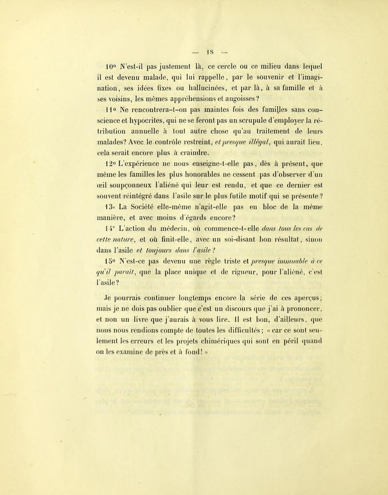 10*' N'est-il pas justement là, ce cercle ou ce milieu dans lequel il est devenu malade, qui lui rappelle, par le souvenir et l'imagi- nation, ses idées fixes ou hallucinées, et par là, à sa famille et à ses voisins, les mêmes appréhensions et angoisses ? H» Ne rencontrera-t-on pas maintes fois des familles sans con- science et hypocrites, qui ne se feront pas un scrupule d'employer la ré- tribution annuelle à tout autre chose qu'au traitement de leurs malades? Avec, le contrôle restreint, et presque illégal, qui aurait lieu, cela serait encore plus à craindre. 12° L'expérience ne nous enseigne-t-elie pas, dès à présent, que même les familles les plus honorables ne cessent pas d'observer d'un œil soupçonneux l'aliéné qui leur est rendu, et que ce dernier est souvent réintégré dans l'asile sur le plus futile motif qui se présente? t3o La Société elle-même n'agit-elle pas en bloc de la même manière, et avec moins d'égards encore? 14° L'action du médecin, où commence-t-elle dans tous les cas de cette nature, et où finit-elle, avec un soi-disant bon résultat, sinon dans l'asile et toujours dans l'asile ? 15° N'est-ce pas devenu une règle triste et presque immuable à ce qu'il pavait, que la place unique et de rigueur, pour l'aliéné, c'est l'asile? Je pourrais continuer longtemps encore la série de ces aperçus; mais je ne dois pas oublier que c'est un discours ((ue j'ai à prononcer, et non un livre que j'aurais à vous lire, il est bon, d'ailleurs. <juo nous nous rendions compte de toutes les difficultés ; <( car ce sont seu- lement les erreurs et les projets chimériques qui sont en péril quand on les examine de près et à fond! »