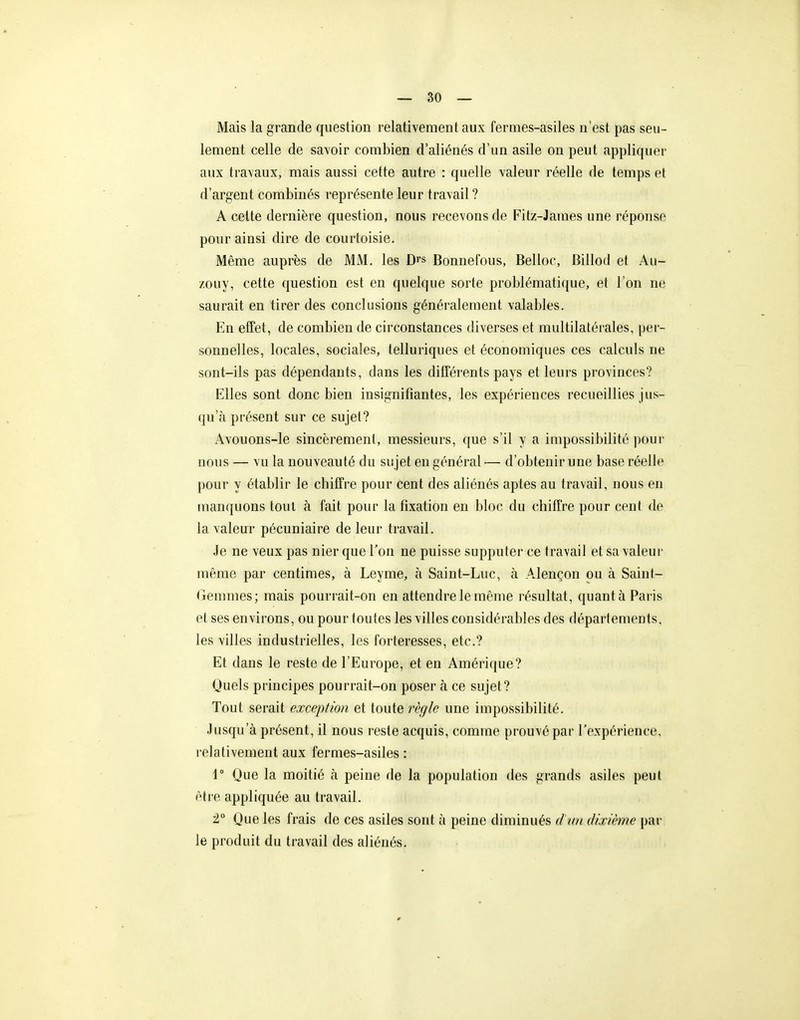 Mais la grande question relativement aux fermes-asiles n'est pas seu- lement celle de savoir combien d'aliénés d'un asile on peut appliquer aux travaux, mais aussi cette autre : quelle valeur réelle de temps et d'argent combinés représente leur travail ? A celte dernière question, nous recevons de Fitz-James une réponse pour ainsi dire de courtoisie. Même auprès de MM. les D^s Bonnefous, Belloc, Billod et Au- zouy, cette question est en quelque sorte problématique, et l'on ne saurait en tirer des conclusions généralement valables. En effet, de combien de circonstances diverses et multilatérales, per- sonnelles, locales, sociales, telluriques et économiques ces calculs ne sont-ils pas dépendants, dans les différents pays et leurs provinces? Elles sont donc bien insignifiantes, les expériences recueillies jus- qu'à présent sur ce sujet? Avouons-le sincèrement, messieurs, que s'il y a impossibilité pour nous — vu la nouveauté du su jet en général — d'obtenir une base réelle pour y établir le chiffre pour cent des aliénés aptes au travail, nous en manquons tout à fait pour la fixation en bloc du chiffre pour cent de la valeur pécuniaire de leur travail. Je ne veux pas nier que l'on ne puisse supputer ce travail et sa valeur même par centimes, à Leyme, à Saint-Luc, à Alençon ou à Saint- Gemmes; mais pourrait-on en attendre le même résultat, quant à Paris et ses environs, ou pour toutes les villes considérables des départements, les villes industrielles, les forteresses, etc.? Et dans le reste de l'Europe, et en Améri([ue? Quels principes pourrait-on poser à ce sujet? Tout serait exception et toute règle une impossibilité. Jusqu'à présent, il nous reste acquis, comme prouvé par l'expérience, relativement aux fermes-asiles : r Que la moitié à peine de la population des grands asiles peut être appliquée au travail. 2° Que les frais de ces asiles sont à peine diminués d'im dixième par le produit du travail des aliénés.