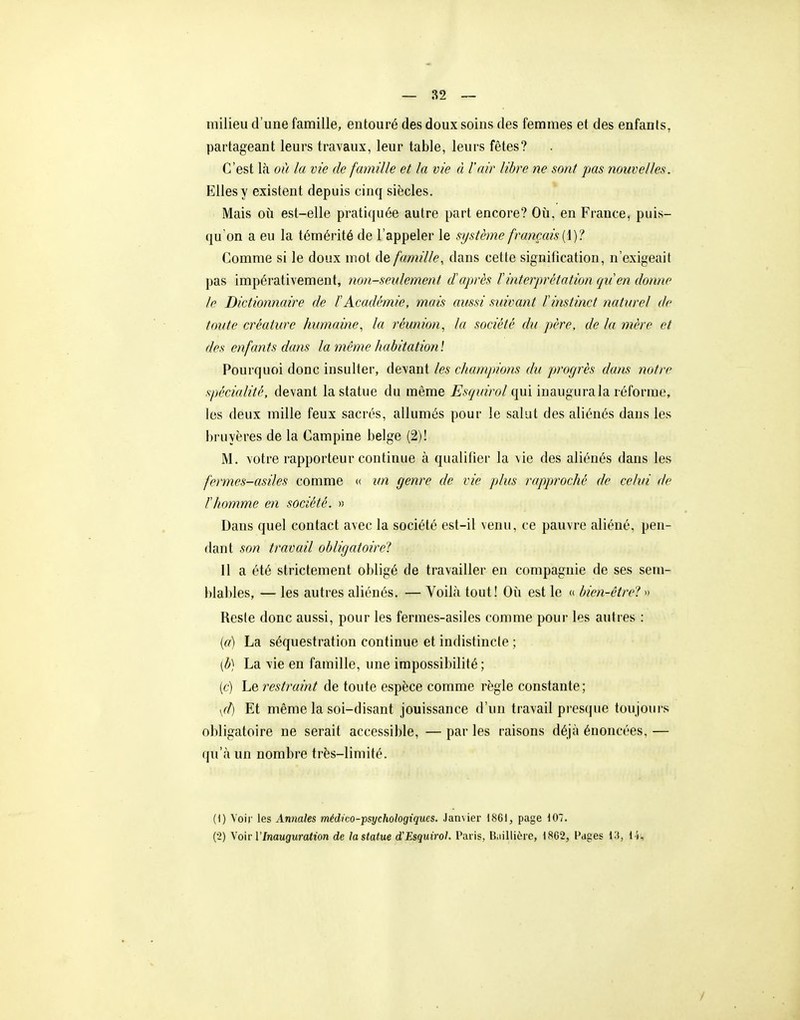 — 82 ~ milieu d'une famille, entouré des doux soins des femmes et des enfants, partageant leurs travaux, leur table, leurs fêtes? C'est là où la vie de famille et la vie à l'air libre ne sont pas nouvelles. Elles y existent depuis cinq siècles. Mais où est-elle pratiquée autre part encore? Oii, en France, puis- qu'on a eu la témérité de l'appeler le système français Comme si le doux mot Ae famille, dans cette signification, n'exigeait pas impérativement, non-seulement d'après F interprétation qiien donne le Dictionnaire de f Académie, mais aussi suivant F instinct naturel de toute créature humaine, la réunion, la société du père, de la mère et des enfants dans la même habitationl Pourquoi donc insulter, devant les champions du progrès dans notre spécialité, devant la statue du même Esquirol qui inaugura la r éforme, les deux mille feux sacrés, allumés pour le salut des aliénés dans les bruyères de la Campine belge (2)! M. votre rapporteur continue à qualifier la vie des aliénés dans les fermes-asiles comme <( im genre de vie jdus rapproché de celui de Thomme en société. » Dans quel contact avec la société est-il venu, ce pauvre aliéné, pen- dant son travail obligatoire! 11 a été strictement obligé de travailler en compagnie de ses sem- blables, — les autres aliénés. — Voilà tout! Où est le « bien-être? » Reste donc aussi, pour les fermes-asiles comme pour les autres : {a) La séquestration continue et indistincte ; [b] La vie en famille, une impossibilité; (c) Le restraint de toute espèce comme règle constante; yd) Et même la soi-disant jouissance d'un travail pres(|ne toujours obligatoire ne serait accessible, — par les raisons déjà énoncées, — qu'à un nombre très-limité. (I) Voir les Annales médico-psychologiques. Jan\ier 18GI, page 107. (■2) \o\v l'Inauguration de lastatue d'Esquirol. Paris, IJailliC-re, 1802, Pages 13, 14, /