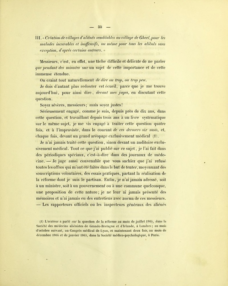 III. (( Création de villages daliénés semblables au village de Gheel.pour les malades incurables et inoffensifs, ou même pour tous les aliénés sans exception, d'après certains auteurs. » Messieurs, c'est, en effet, une tàclie difficile et délicate de ne parler que pendant des minutes sur un sujet de cette importance et de cette immense étendue. On craint tout naturellement de dire ou trop, ou trop peu. Je dois d'autant plus redouter cetécueil, parce que je me trouve aujourd'hui, pour ainsi dire, devant mes juges, en discutant cette question. Soyez sévères, messieurs; mais soyez justes! Sérieusement engagé, comme je suis, depuis près de dix ans, dans cette question, et travaillant depuis trois ans à un livre systématique sur le même sujet, je me vis engagé à traiter cette question quatre fois, et à l'improviste, dans le courant de ces derniers six mois, et, chaque fois, devant un grand aréopage exclusivement médical (1). Je n'ai jamais traité cette question, sinon devant un auditoire exclu- sivement médical. Tout ce que j'ai publié sur ce sujet, je l'ai fait dans des périodiques spéciaux, c'est-à-dire dans des journaux de méde- cine. — Je juge aussi convenable que vous sachiez que j'ai refusé toutes les offres qui m'ont été faites dans le but de tenter, moyennant des souscriptions volontaires, des essais pratiques, partant la réalisation de la réforme dont je suis le partisan. Enfin, je n'ai jamais adressé, soit à un ministre, soit à un gouvernement ou à une commune quelconque, une proposition de cette nature ; je ne leur ai jamais présenté des mémoires et n'ai jamais eu des entretiens avec aucun de ces messieurs. — Les rapporteurs officiels ou les inspecteurs généraux des aliénés (!) L'oraleur a parlé sur la question de la réforme au mois de juillet 186i, dans la Société des médecins aliénistes de Grande-Brelagne et d'Irlande, à Londres; au mois d'octobre suivant, au Congrès médical de Lyon, et maintenant deux fois, au mois de décembre l<Si)4 et de janvier 1803, dans la Société médico-psychologique, à Paris.