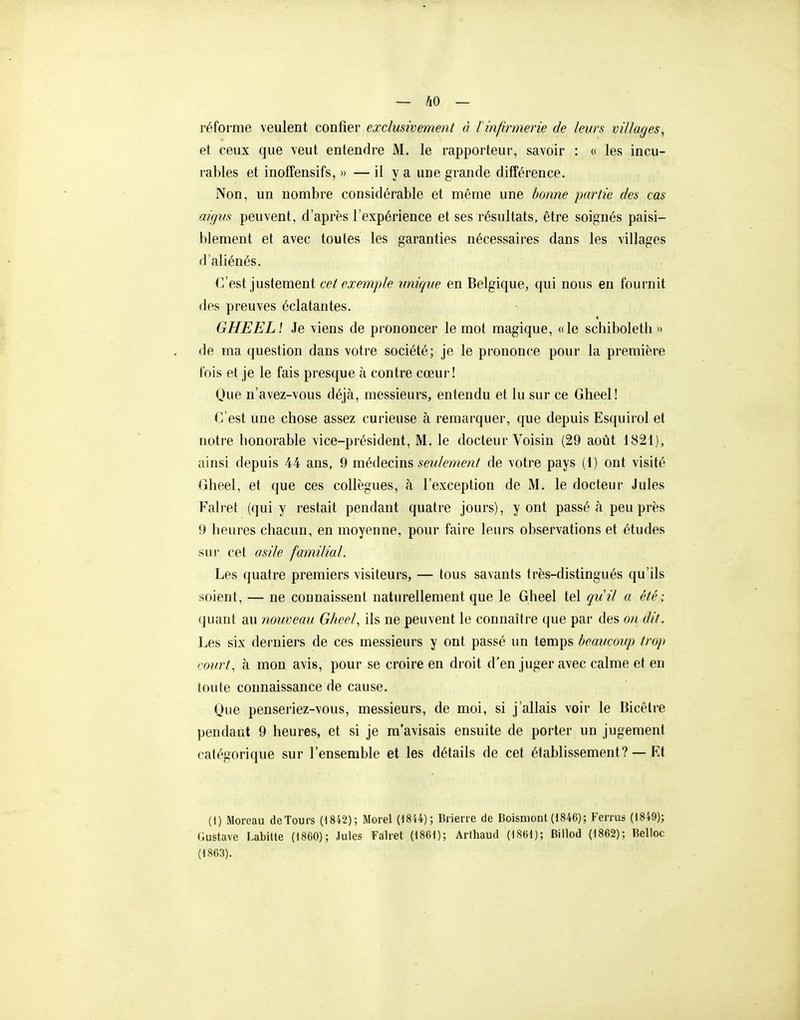 réforme veulent confier exclusivement à linfirmerie de leurs villages, et ceux que veut entendre M. le rapporteur, savoir : <( les incu- rables et inoffensifs, » — il y a une grande différence. Non, un nombre considérable et même une bonne partie des cas aigus peuvent, d'après l'expérience et ses résultats, être soignés paisi- blement et avec toutes les garanties nécessaires dans les villages d'aliénés. C'est justement cet exemple unique en Belgique, qui nous en fournit des preuves éclatantes. GHEELl Je viens de prononcer le mot magique, (de schiboleth » de ma question dans votre société; je le prononce pour la première fois et je le fais presque à contre cœur! Que n'avez-vous déjà, messieurs, entendu et lu sur ce Gheel! C'est une chose assez curieuse à remarquer, que depuis Esquirol et notre honorable vice-président, M. le docteur Voisin (29 août 1821), ainsi depuis 44 ans, 9 méàQcm?, seulement de votre pays (1) ont visité Cheel, et que ces collègues, à l'exception de M. le docteur Jules Falret (qui y restait pendant quatre jours), y ont passé à peu près 9 heures chacun, en moyenne, pour faire leurs observations et études sur cet asile familial. Les quatre premiers visiteurs, — tous savants très-distingués qu'ils soient, — ne connaissent naturellement que le Gheel tel quil a été; quant au nouveau Gheel, ils ne peuvent le connaître que par des on dit. Les six derniers de ces messieurs y ont passé un temps beaucoup trop court, à mon avis, pour se croire en droit d'en juger avec calme et en toute connaissance de cause. Que penseriez-vous, messieurs, de moi, si j'allais voir le Bicêlre pendant 9 heures, et si je m'avisais ensuite de porter un jugement catégorique sur l'ensemble et les détails de cet établissement? — Kt (1) Moreau de Tours (1842); Morel (18U); Brien e de Boisniont (1846); Fen us (1849); Gustave LabUte (1800); Jules Falret (1861); Arthaud (1861); Biilod (1802); Belloc (1803). I