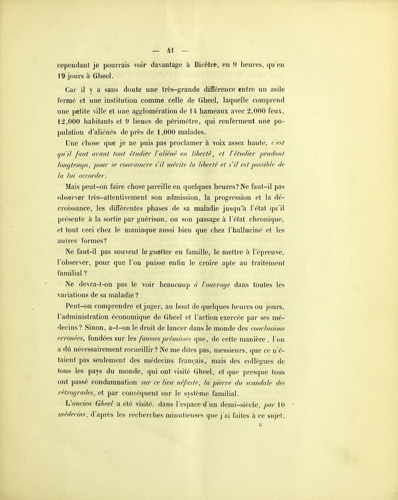 cependant je pourrais voir davantage à Bicêtre, en 9 heures, qu'en i 9 jours à Gheel. Car il y a sans doute une très-grande différence entre un asile fermé et une institution comme celle de Gheel, laquelle comprend une petite ville et une agglomération de 14 hameaux avec 2,000 feux, 12,000 habitants et 9 lieues de périmètre, qui renferment une po- pulation d'aliénés de près de 1,000 malades. Une chose que je ne puis pas proclamer à voix assez haute, cest quil faut avant tout étudier l'aliéné en liberté, et 1 étudier pendant longtemps, pour se convaincre s il mérite la liberté et s'il est possible de la lui accorder. Mais peut-on faire chose pareille en quelques heures? Ne faut-il pas observer très-attentivement son admission, la progression et la dé- croissance, les différentes phases de sa maladie jusqu'à l'état qu'il présente à la sortie par guérison, ou son passage à l'état chronique, et tout ceci chez le maniaque aussi bien que chez l'halluciné et les autres formes? Ne faut-il pas souvent le guettei- en famille, le mettre à l'épreuve, l'observer, pour que l'on puisse enfin le croire apte au traitement familial ? Ne devra-t-on pas le voir beaucoup à ïouvrage dans toutes les variations de sa maladie ? Peut-on comprendre et juger, au bout de quelques heures ou jours, l'administration économique de Gheel et l'action exercée par ses mé- decins? Sinon, a-t-on le droit de lancer dans le monde des conclusions erronées, fondées sur les fausses prémisses que, de cette manière, l'on a dïi nécessairement recueillir ? Ne me dites pas, messieurs, que ce n'é- taient pas seulement des médecins franc^-ais, mais des collègues de tous les pays du monde, qui ont visité Gheel, et que presque tous ont passé condamnation sur ce lieu néfaste, la pierre dit scandale des rétrogrades, et par conséquent sur le système familial. L'ancien Gheel a été visité, dans l'espace d'un demi-siècle, par 10 médecins, d'après les reciierches minutieuses que j'ai faites à ce sujet, c