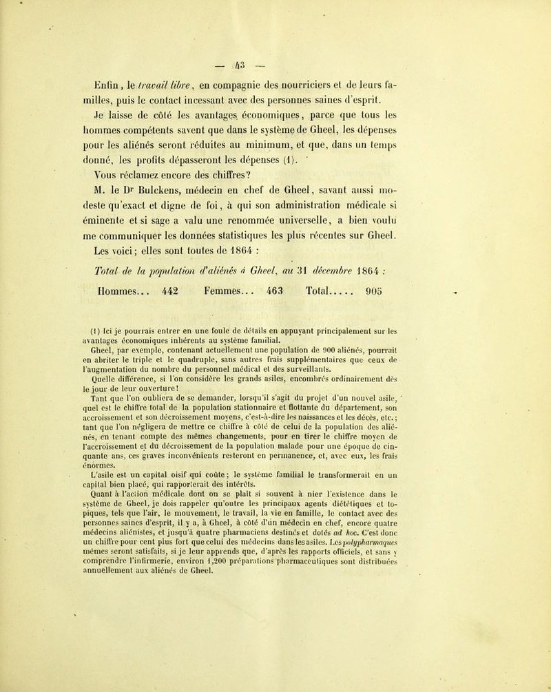 Knfin, le travail libre, en compagnie des nourriciers et de leurs fa- milles, puis le contact incessant avec des personnes saines d'esprit. Je laisse de côté les avantages, économiques, parce que tous les hommes compétents savent que dans le système de Gheel, les dépenses pour les aliénés seront réduites au minimum, et que, dans un temps donné, les profits dépasseront les dépenses (1). Vous réclamez encore des chiffres? M. le Dr Bulckens, médecin en chef de Gheel, savant aussi mo- deste qu'exact et digne de foi, à qui son administration médicale si éminente et si sage a valu une renommée universelle, a hien voulu me communiquer les données statistiques les plus récentes sur Gheel. Les voici; elles sont toutes de 1864 : Total de la population d'aliénés o Gheel, au 31 décembre 1864 ; Hommes... 442 Femmes... 463 Total 905 (I) Ici je pourrais entrer en une foule de détails en appuyant principalement sur les avantages économiques inhérents au système familial. Gheel, par exemple, contenant actuellement une population de 900 aliénés, pourrait en abriter le triple et le quadruple, sans autres frais supplémentaires que ceux de l'augmentation du nombre du personnel médical et des surveillants. Quelle différence, si l'on considère les grands asiles, encombrés ordinairement dès le .jour de leur ouverture! ■Tant que l'on oubliera de se demander, lorsqu'il s'agit du projet d'un nouvel asile, ' quel est le chiiïre total de la population stationnaire et flottante du département, son accroissement et son décroissement moyens, c'est-à-dire les naissances et les décès, etc. ; tant que l'on négligera de mettre ce chiffre à côté de celui de la population des alié- nés, en tenant compte des mêmes changements, pour en tirer le chiffre moyen de l'accroissement et du décroissement de la population malade pour une époque de cin- quante ans, ces graves inconvénients resteront en permanence, et, avec eux, les frais énormes. L'asile est un capital oisif qui coûte; le système famihal le transformerait en un capital bien placé, qui rapporterait des intérêts. Quant à l'aciion médicale dont on se plaît si souvent à nier l'existence dans le système de Gheel, je dois rappeler qu'outre les principaux agents diététiques et to- piques, tels que l'air, le mouvement, le travail, la vie en famille, le contact avec des personnes saines d'esprit, il y a, à Gheel, à côté d'un médecin en chef, encore quatre médecins aliénisles, et jusqu'à quatre pharmacieas destinés et dotés ad hoc. C'est donc un chiffre pour cent plus fort que celui des médecins dans les asiles. l.csjMlyi^harmaquesi mêmes seront satisfaits, si je leur apprends que, d'après les rapports ofliciels, et sans y comprendre l'infirmerie, environ 1,200 préparations pharmaceutiques sont distribuées annuellement aux aliénés de Gheel.