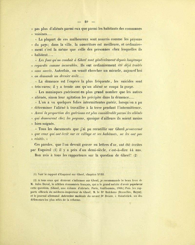 (( pas plus d'aliénés parmi eux que parmi les habitants des communes (( voisines— (( La plupart de ces malheureux sont nourris comme les paysans <( du pays; dans la ville, la nourriture est meilleure, et ordinaire- <( ment c'est la même que celle des personnes chez lesquelles ils <( habitent— « Les fous qiion conduit à Gheel sont généralement depuis lon(jte)nps (( regardés comme incurables. Ils ont ordinairement été déjà traités « sans succès. Autrefois, on venait chercher un miracle, aujourd'hui « on demande un dernier asile '( La démence est l'espèce la plus fréquente, les suicides sont « très-rares; il y a trente ans qu'un aliéné se coupa la gorge. (( Les maniaques guérissent en plus grand nombre que les autres (I aliénés, sinon leur agitation les précipite dans la démence 'I L'on a vu quelques folies intermittentes guérir, lorsqu'on a pu « déterminer l'aliéné à travailler à la terre pendant l'intermittence. « Aussi la proportion des guérisons est plus considérableimrmi les aliénés n qui demeurent chez les paysans, quoique d'ailleurs ils soient moins (( bien soignés. <( Tous les documents que j'ai pu recueillir sur Gheel prouveront (I que ceux qui ont écrit sur ce village et ses habitants, ne les ont pjas « visités. » Ces paroles, que l'on devrait graver en lettres d'or, ont été écrites par Esquirol (1) il y a près d'un demi-siècle, c'est-à-dire 44 ans. Bon avis à tous les rapporteurs sur la question de Gheel ! (2) (1) Voii' le rapport d'Esquirol sur Gheel, chapitre XVIII. (2) A tous ceux qui désirent s'informer sur Gheel, je recommande le heau livre do M. Jules Duval, le célèbre économiste français, qui a le grand mérite d'avoir popularisé cette question. (Gheel, une colonie d'aliénés. Paris, Guillaumin, 1860.) Puis les rap- ports officiels du médecin-inspecteur de Gheel, M. le Bulckens (Bruxelles, Hayez), et le journal allemand Aehrenlese médicale du savant Dr Droste, à Osnahrûck. un des défenseurs les plus zélés de la réforme.