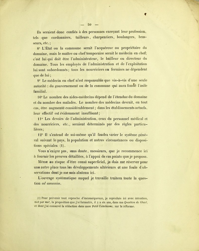 f — 59 — Ils seraient donc confiés à des personnes exerçant leur profession, tels que cordonniers, tailleurs, charpentiers, boulangers, bras- seurs, etc. ; 8° L'État ou la commune serait l'acquéreur ou propriétaire du domaine, mais le maître ou chef temporaire serait le médecin en chef; c'est lui qui doit être l'administrateur, le bailleur ou directeur du domaine. Tous les employés de l'administration et de l'exploitation lui sont subordonnés ; tous les nourriciers ou fermiers ne dépendent que de lui ; 9° Le médecin en chef n'est responsable que vis-à-vis d'une seule autorité : du gouvernement ou de la commune qui aura foncîé l'asile familial. 10° Le nombre des aides-médecins dépend de l'étendue du domaine et du nombre des malades. Le nombre des médecins devrait, en tout cas, être augmenté considérablement ; dans les établissements actuels, leur effectif est évidemment insuffisant; 11° Les devoirs de l'administration, ceux du personnel médical et des nourriciers, etc., seraient déterminés par des règles particu- lières ; 12° Il s'entend de soi-même qu'il faudra varier le système géné- ral suivant le pays, la population et autres circonstances ou disposi- tions spéciales (1). Vous n'exigez pas, sans doute, messieurs, que je recommence ici à fournir les preuves détaillées, à l'appui de ces points que je propose. Même au risque d'être censé superficiel, je dois me réserver pour une autre place tous les développements ultérieurs et une foule d'ob- servations dont je me suis abstenu ici. L'ouvrage systématique auquel je travaille traitera toute la ques- tion ad ammsim. (I) Pour prévenir tout reproche d'inconséquence, je reproduis ici avec intention, mot par mo', la proposition que j'ai foruiulée, il y a six ans, dans ma Question de Gheel, et dont j'ai conservé la rédaction dans mon Petit Catéehisme, sur la réforme.