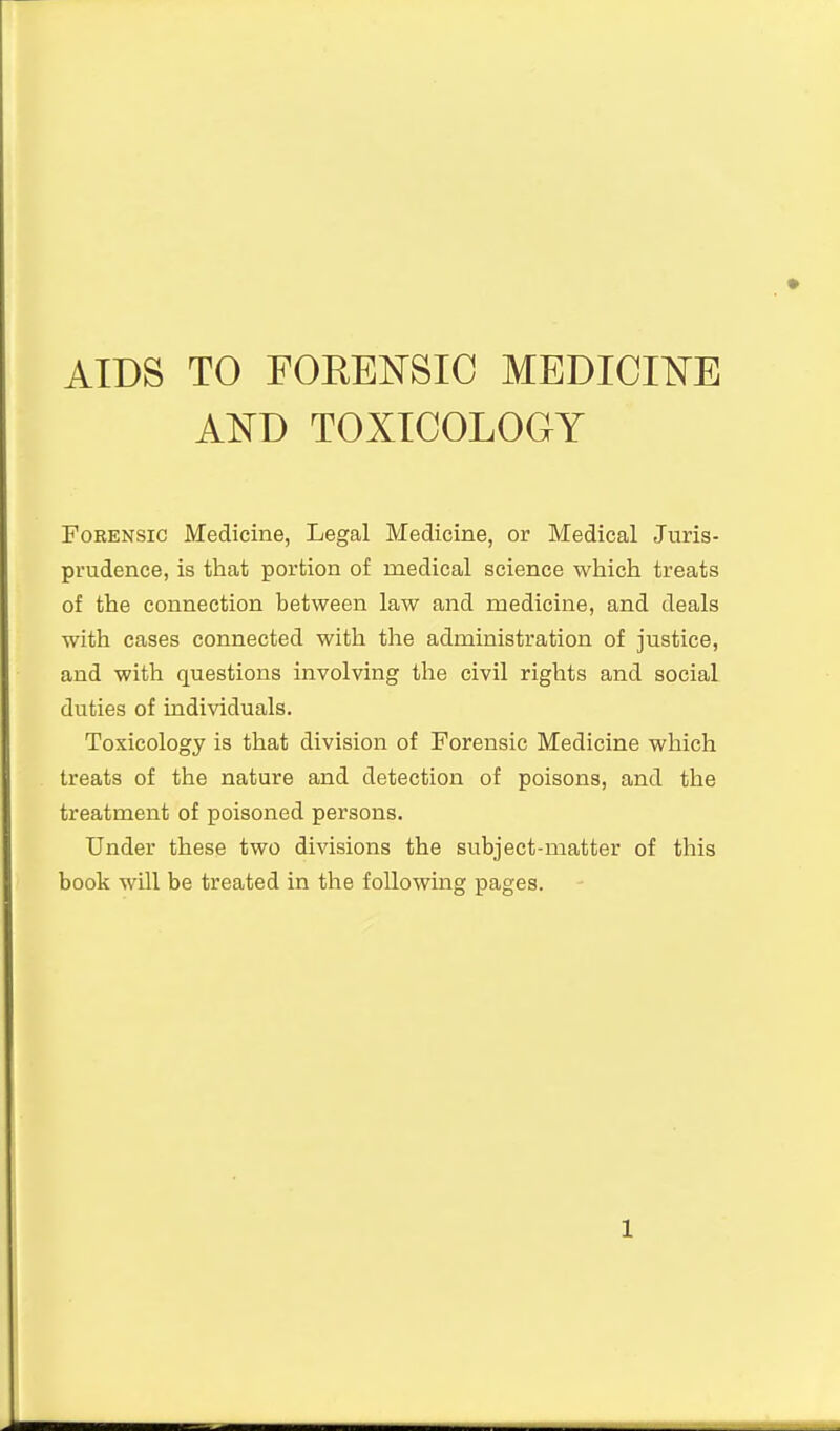 AIDS TO FOREi^SIC MEDICI^^E AND TOXICOLOGY Forensic Medicine, Legal Medicine, or Medical Juris- prudence, is that portion of medical science which treats of the connection between law and medicine, and deals with cases connected with the administration of justice, and with questions involving the civil rights and social duties of individuals. Toxicology is that division of Forensic Medicine which treats of the nature and detection of poisons, and the treatment of poisoned persons. Under these two divisions the subject-matter of this book will be treated in the following pages.