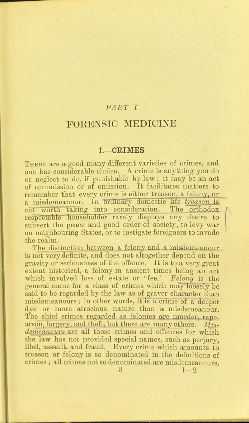 PABT I FORENSIC MEDICINE I.—CRIMES There are a good many different varieties of crimes, and one has considerable choice. A crime is anything you do or neglect to do, if punishable by law ; it may be an act of commission or of omission. It facilitates matters to remember that every crime is either treason, a felony, or a misdemeanour. In ordinary dom'estichfe treason is not worth taking into consideration. The orthod.ox--/\ respectable househdlcler rarely displays any desire to subvert the peace and good order of society, to levy war on neighbouring States, or to instigate foreigners to invade the realm. The distinction between a felony and a misdemeanour is not very definite, and does not altogether depend on the gravity or seriousness of the offence. It is to a very great extent historical, a felony in ancient times being an act which involved loss of estate or ' fee.' Felony is the general name for a class of crimes which mayloosely be said to be regarded by the law as of graver character than misdemeanours; in other words, it is a crime of a deeper dye or more atrocious nature than a misdemeanour. The chief crimes regarded as felonies are murder, rape, arson, forgery, and theft, but there are many others. Mis- denieanours are all those crimes and offences for which the law has not provided special names, such as perjury, libel, assault, and fraud. Every crime which amounts to treason or felony is so denominated in the definitions of crimes ; all crimes not so denominated are misdemeanours.
