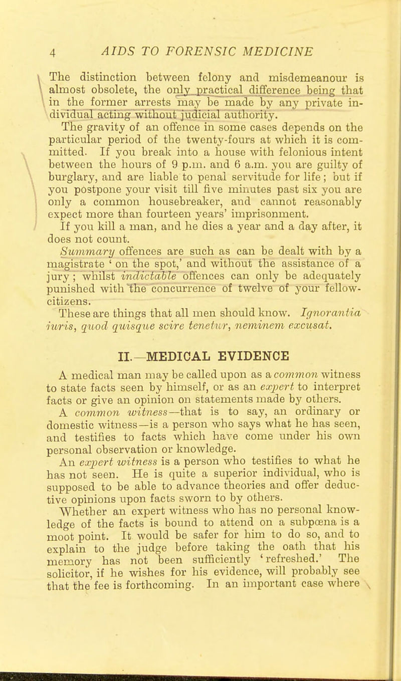 The distinction between felony and misdemeanour is almost obsolete, the only practical difference being that \ in the former arrests may be made by any private in- dividual acting without judicial authority. The gravity of an offence in some cases depends on the particular period of the twenty-fours at which it is com- mitted. If you break into a house with felonious intent between the hours of 9 p.m. and 6 a.m. you are guilty of burglary, and are liable to penal servitude for life; but if you postpone your visit till five minutes past six you are only a common housebreaker, and cannot reasonably expect more than fourteen years' imprisonment. If you kiU a man, and he dies a year and a day after, it does not count. Summary offences are such as can be dealt with by a magistrate ' on the spot,' and without the assistance of a jury ; whilst indiciable offences can only be adequately punished with ^the concurrence of twelve of your fellow- citizens. These are things that all men should know. Ignorantia iuris, quod quisque scire tenetur, neminem excusat. II.—MEDICAL EVIDENCE A medical man may be called upon as a common witness to state facts seen by himself, or as an expert to interpret facts or give an opinion on statements made by others. A common witness—ih.d.\i is to say, an ordinary or domestic witness—is a person who says what he has seen, and testifies to facts which have come under his own personal observation or knowledge. An exjiert witness is a person who testifies to what he has not seen. He is quite a superior individual, who is supposed to be able to advance theories and offer deduc- tive opinions upon facts sworn to by others. Whether an expert witness who has no personal know- ledge of the facts is bound to attend on a subpoena is a moot point. It would be safer for him to do so, and to explain to the judge before taking the oath that his memory has not been sufficiently 'refreshed.' The soHcitor, if he wishes for his evidence, will proba.bly see that the fee is forthcoming. In an important case where ,