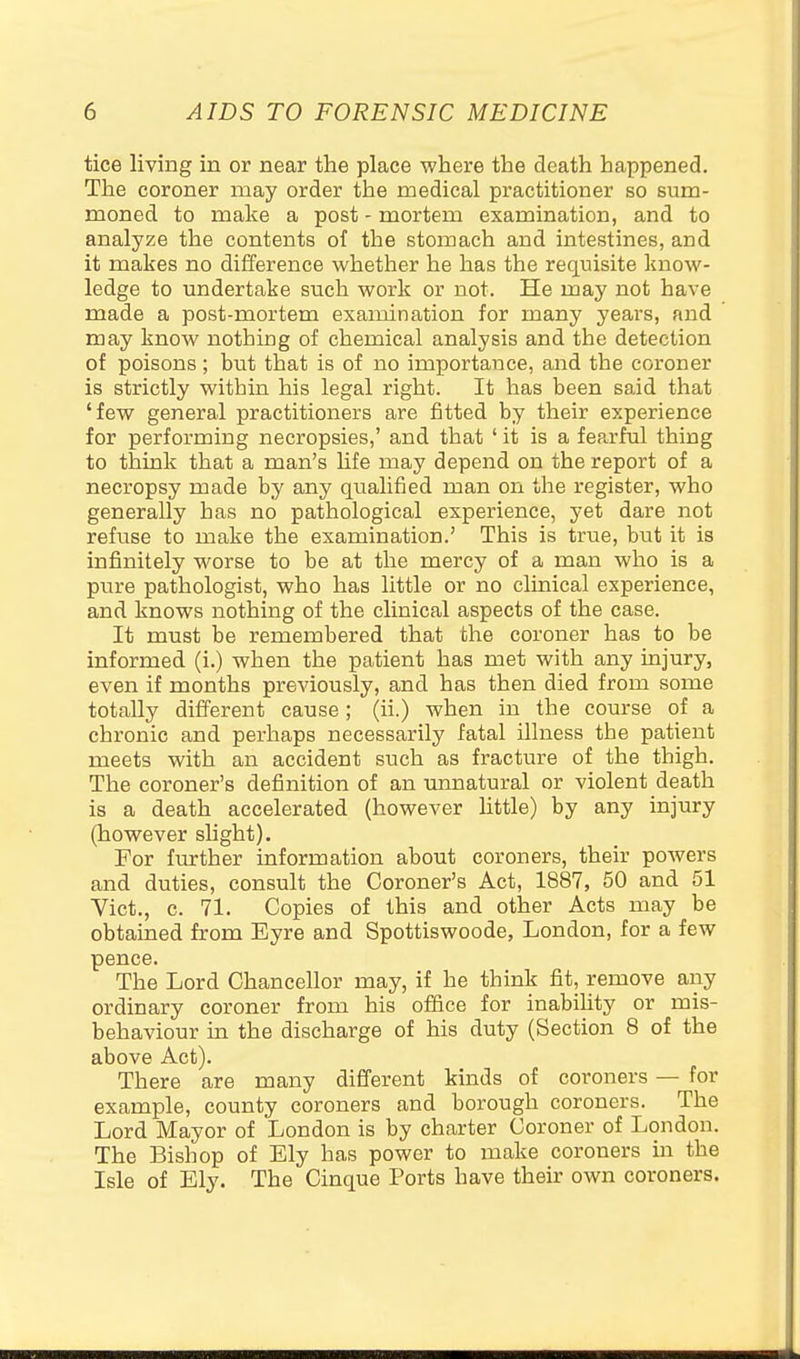 tice living in or near the place where the death happened. The coroner may order the medical practitioner so sum- moned to make a post - mortem examination, and to analyze the contents of the stomach and intestines, and it makes no difference whether he has the requisite know- ledge to undertake such work or not. He may not have made a post-mortem exandnation for many years, and may know nothing of chemical analysis and the detection of poisons; but that is of no importance, and the coroner is strictly within his legal right. It has been said that 'few general practitioners are fitted by their experience for performing necropsies,' and that ' it is a fearful thing to think that a man's Ufe may depend on the report of a necropsy made by any qualified man on the register, who generally has no pathological experience, yet dare not refuse to make the examination.' This is true, but it is infinitely worse to be at the mercy of a man who is a pure pathologist, who has little or no clinical experience, and knows nothing of the clinical aspects of the case. It must be remembered that the coroner has to be informed (i.) when the patient has met with any injury, even if months previously, and has then died from some totally different cause; (ii.) when in the course of a chronic and perhaps necessarily fatal illness the patient meets with an accident such as fracture of the thigh. The coroner's definition of an unnatural or violent death is a death accelerated (however httle) by any injury (however shght). For further information about coroners, their powers and duties, consult the Coroner's Act, 1887, 50 and 51 Vict., c. 71. Copies of this and other Acts may be obtained from Eyre and Spottiswoode, London, for a few pence. The Lord Chancellor may, if he think fit, remove any ordinary coroner from his office for inabihty or mis- behaviour in the discharge of his duty (Section 8 of the above Act). There are many different kinds of coroners — for example, county coroners and borough coroners. The Lord Mayor of London is by charter Coroner of London. The Bishop of Ely has power to make coroners in the Isle of Ely. The Cinque Ports have their own coroners.