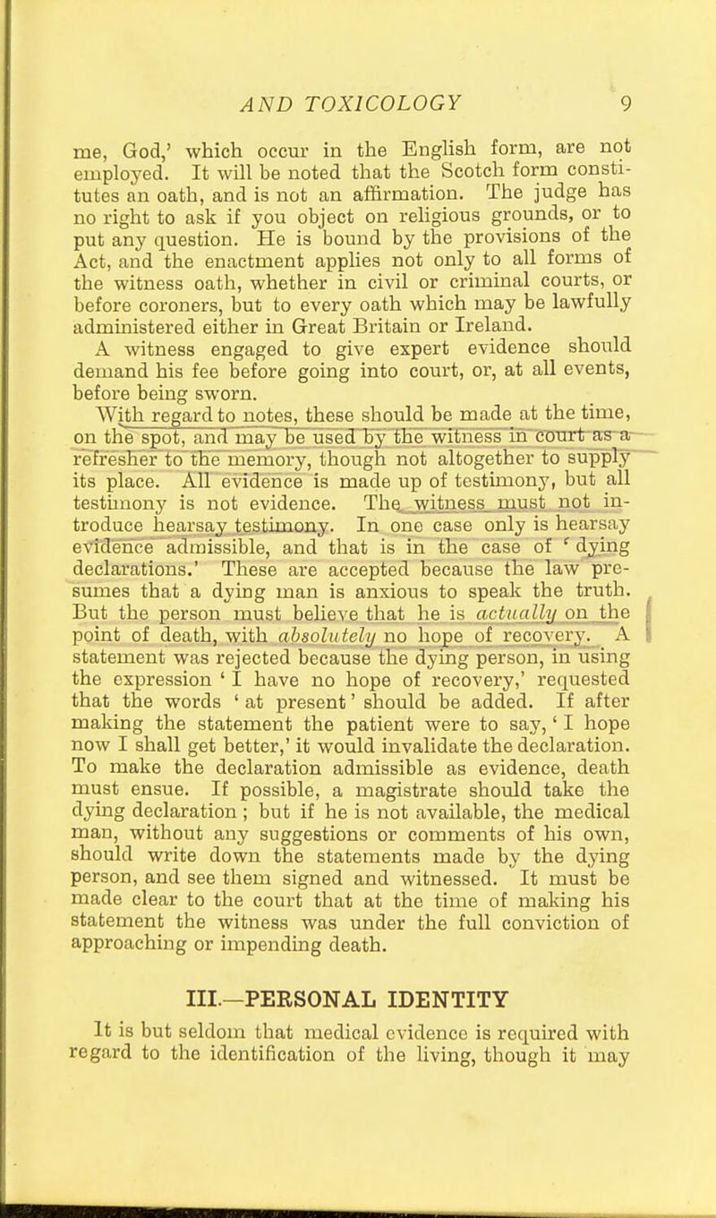 me, God,' which occur in the Enghsh form, are not emploj^ed. It will be noted that the Scotch form consti- tutes an oath, and is not an affirmation. The judge has no right to ask if you object on rehgious grounds, or to put any question. He is bound by the provisions of the Act, and the enactment apphes not only to all forms of the witness oath, whether in civil or criminal courts, or before coroners, but to every oath which may be lawfully administered either in Great Britain or Ireland. A witness engaged to give expert evidence should demand his fee before going into court, or, at all events, before being sworn. With regard to notes, these should be made at the time, on the spot, and^'maylbe used^h^' thi witne^ as ar- r'efiresh'er'to^the' memoi'y, though not altogether to siipply its place. Air evidence is made up of testimony, but all testunony is not evidence. The^ witness must not in- troduce hearsay testimony. In one case only is hearsay evidence admissible, and that is in the case of ' djing declarations.' These are accepted because the law pre- sumes that a dying man is anxious to speak the truth. But the person must beUeve that he is acfiniUij on the point of death, with absolutely no hope of recovery. A statement was rejected because the dying person, in using the expression ' I have no hope of recovery,' requested that the words ' at present' should be added. If after making the statement the patient were to say,' I hope now I shall get better,' it would invalidate the declaration. To make the declaration admissible as evidence, death must ensue. If possible, a magistrate should take the dying declaration ; but if he is not available, the medical man, without any suggestions or comments of his own, should write down the statements made by the dying person, and see them signed and witnessed. It must be made clear to the court that at the time of malting his statement the witness was under the full conviction of approaching or impending death. III.—PERSONAL IDENTITY It is but seldom that medical evidence is required with regard to the identification of the living, though it may