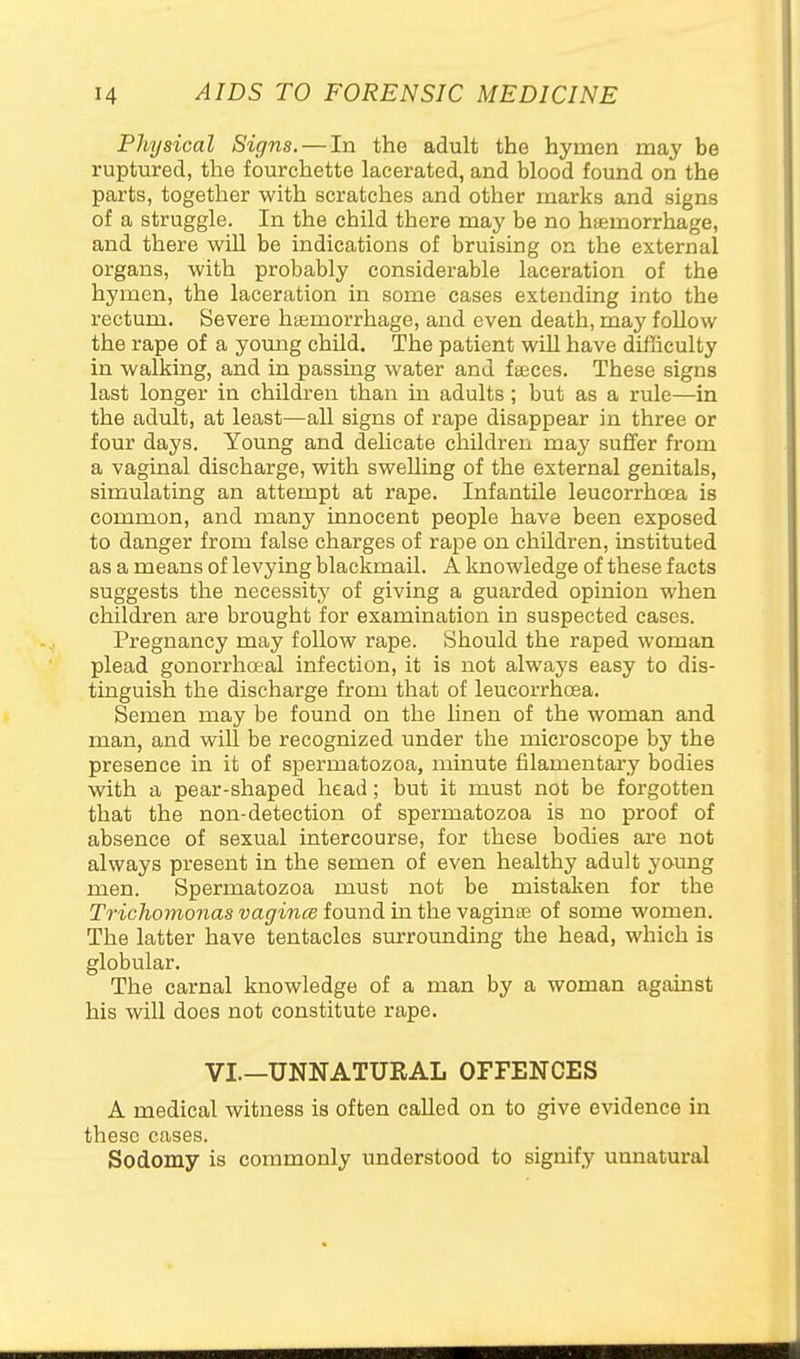 Physical Signs.—In the adult the hymen may be ruptured, the fourchette lacerated, and blood found on the parts, together with scratches and other marks and signs of a struggle. In the child there may be no hsemorrhage, and there wiU be indications of bruising on the external organs, with probably considerable laceration of the hymen, the laceration in some cases extending into the rectum. Severe hismorrhage, and even death, may follow the rape of a young child. The patient will have difficulty in walking, and in passing water and faeces. These signs last longer in children than in adults; but as a rule—in the adult, at least—all signs of rape disappear in three or four days. Young and delicate children may suffer from a vaginal discharge, with swelling of the external genitals, simulating an attempt at rape. Infantile leucorrhoea is common, and many innocent people have been exposed to danger from false charges of rape on children, instituted as a means of levying blackmail. A knowledge of these facts suggests the necessity of giving a guarded opinion when children are brought for examination in suspected cases. Pregnancy may follow rape. Should the raped woman plead gonorrhoeal infection, it is not always easy to dis- tinguish the discharge from that of leucorrhoea. Semen may be found on the linen of the woman and man, and will be recognized under the microscope by the presence in it of spermatozoa, minute filamentary bodies with a pear-shaped head; but it must not be forgotten that the non-detection of spermatozoa is no proof of absence of sexual intercourse, for these bodies ai*e not always present in the semen of even healthy adult young men. Spermatozoa must not be mistaken for the Trichomonas vagince found in the vaginse of some women. The latter have tentacles surrounding the head, which is globular. The carnal knowledge of a man by a woman against his will does not constitute rape. VI.—UNNATURAL OFFENCES A medical witness is often called on to give evidence in these cases. Sodomy is commonly understood to signify unnatural