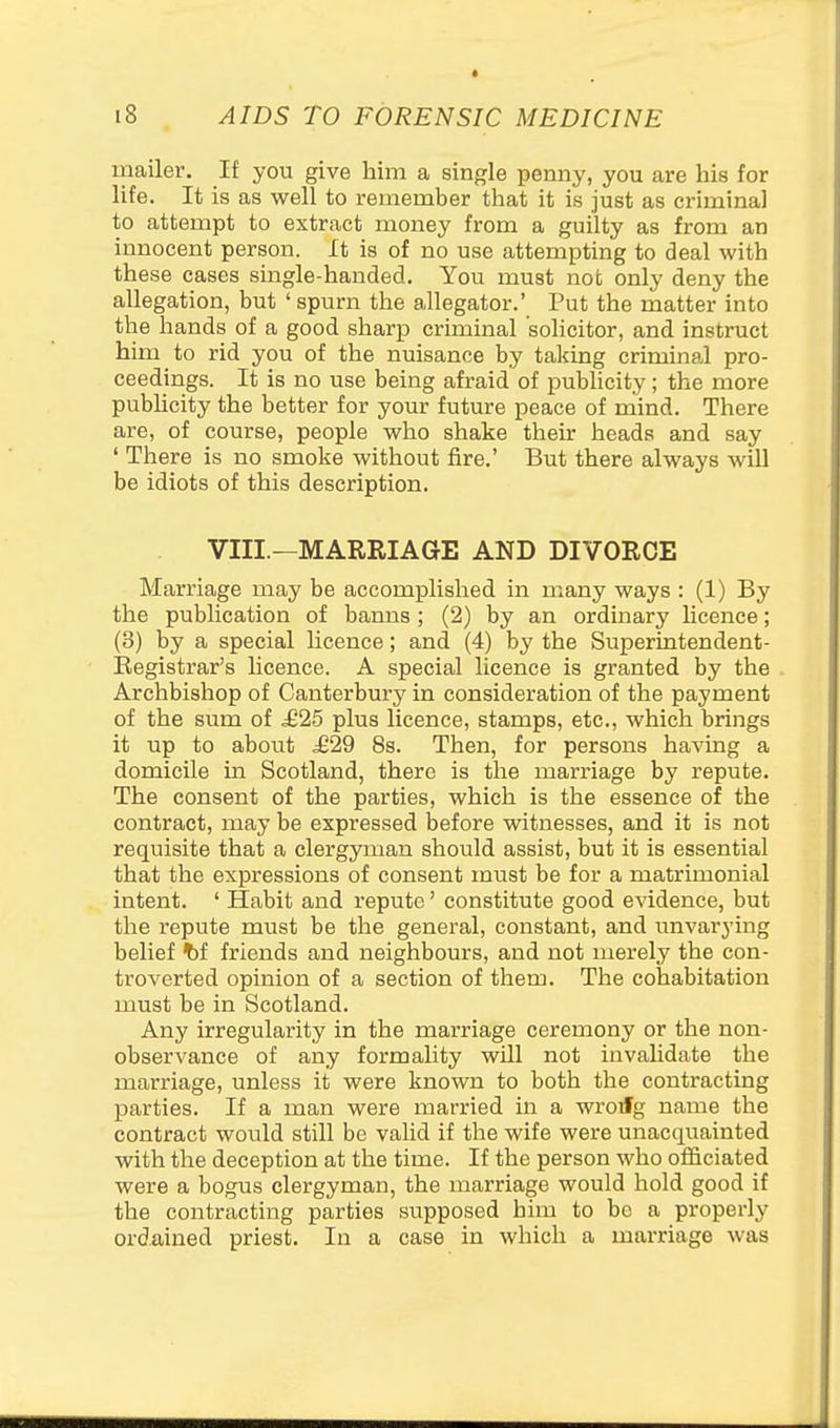 mailer. If you give him a single pemiy, you are his for life. It is as well to remember that it is just as criminal to attempt to extract money from a guilty as from an innocent person. It is of no use attempting to deal with these cases single-handed. You must not only deny the allegation, but ' spurn the allegator.' Put the matter into the hands of a good sharp criminal solicitor, and instruct him to rid you of the nuisance by taking criminal pro- ceedings. It is no use being afraid of publicity; the more publicity the better for your future peace of mind. There are, of course, people who shake their heads and say ' There is no smoke without fire.' But there always will be idiots of this description. VIII.—MARRIAGE AND DIVORCE Marriage may be accomplished in many ways : (1) By the publication of banns ; (2) by an ordinary licence; (3) by a special hcence; and (4) by the Superintendent- Eegistrar's licence. A special licence is granted by the Archbishop of Canterbury' in consideration of the payment of the sum of £25 plus licence, stamps, etc., which brings it up to about .£29 8s. Then, for persons having a domicile in Scotland, there is the marriage by repute. The consent of the parties, which is the essence of the contract, may be expressed before witnesses, and it is not requisite that a clergyman should assist, but it is essential that the expressions of consent must be for a matrimonial intent. ' Habit and repute' constitute good evidence, but the repute must be the general, constant, and unvarying belief ^f friends and neighbours, and not merely the con- troverted opinion of a section of them. The cohabitation must be in Scotland. Any irregularity in the marriage ceremony or the non- observance of any formahty will not invalidate the marriage, unless it were known to both the contracting parties. If a man were married in a wroifg name the contract would still be valid if the wife were unacquainted with the deception at the time. If the person who officiated were a bogus clergyman, the marriage would hold good if the contracting parties supposed him to be a properly ordained priest. In a case in which a marriage was