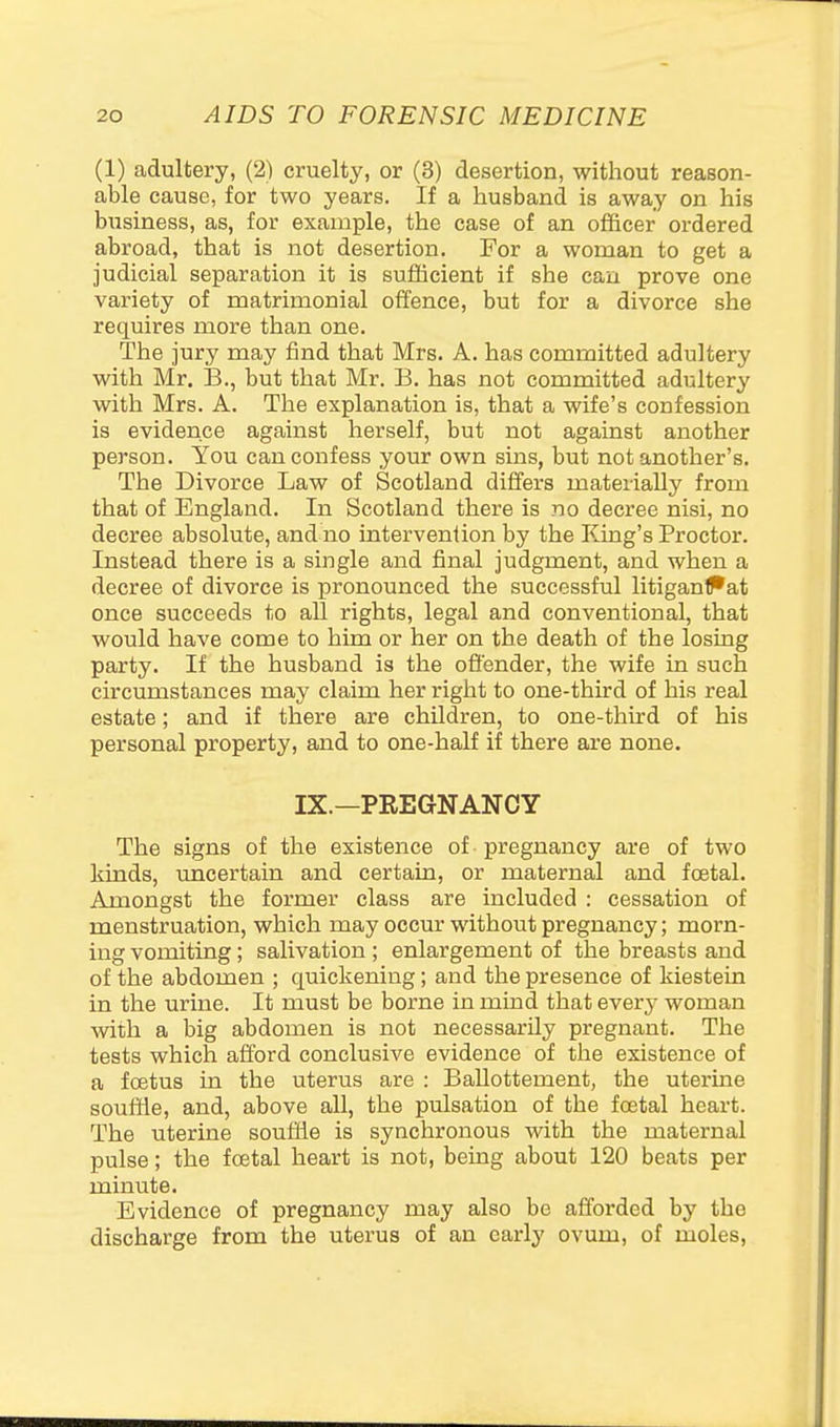 (1) adultery, (2) cruelty, or (3) desertion, without reason- able cause, for two years. If a husband is away on his business, as, for example, the case of an officer ordered abroad, that is not desertion. For a woman to get a judicial separation it is sufficient if she can prove one variety of matrimonial offence, but for a divorce she requires more than one. The jury may find that Mrs. A. has committed adultery with Mr. B., but that Mr. B. has not committed adultery with Mrs. A. The explanation is, that a wife's confession is evidence against herself, but not against another person. You can confess your own sins, but not another's. The Divorce Law of Scotland differs materially from that of England. In Scotland there is no decree nisi, no decree absolute, and no intervenlion by the Icing's Proctor. Instead there is a single and final judgment, and when a decree of divorce is xironounced the successful litiganPat once succeeds to all rights, legal and conventional, that would have come to him or her on the death of the losing party. If the husband is the ofi'ender, the wife in such circumstances may claim her right to one-third of his real estate; and if there are children, to one-third of his personal property, and to one-half if there are none, IX.—PREGNANCY The signs of the existence of pregnancy are of two kinds, imcertain and certain, or maternal and festal. Amongst the former class are included : cessation of menstruation, which may occur without pregnancy; morn- ing vomiting; salivation ; enlargement of the breasts and of the abdomen ; quickening; and the presence of kiestein in the urine. It must be borne in mind that every woman with a big abdomen is not necessarily pregnant. The tests which afford conclusive evidence of the existence of a fcetus in the uterus are : Ballottement, the uterine soufde, and, above all, the pulsation of the foetal heart. The uterine souftie is synchronous with the maternal pulse; the foetal heart is not, being about 120 beats per minute. Evidence of pregnancy may also be afforded by the discharge from the uterus of an early ovum, of moles.