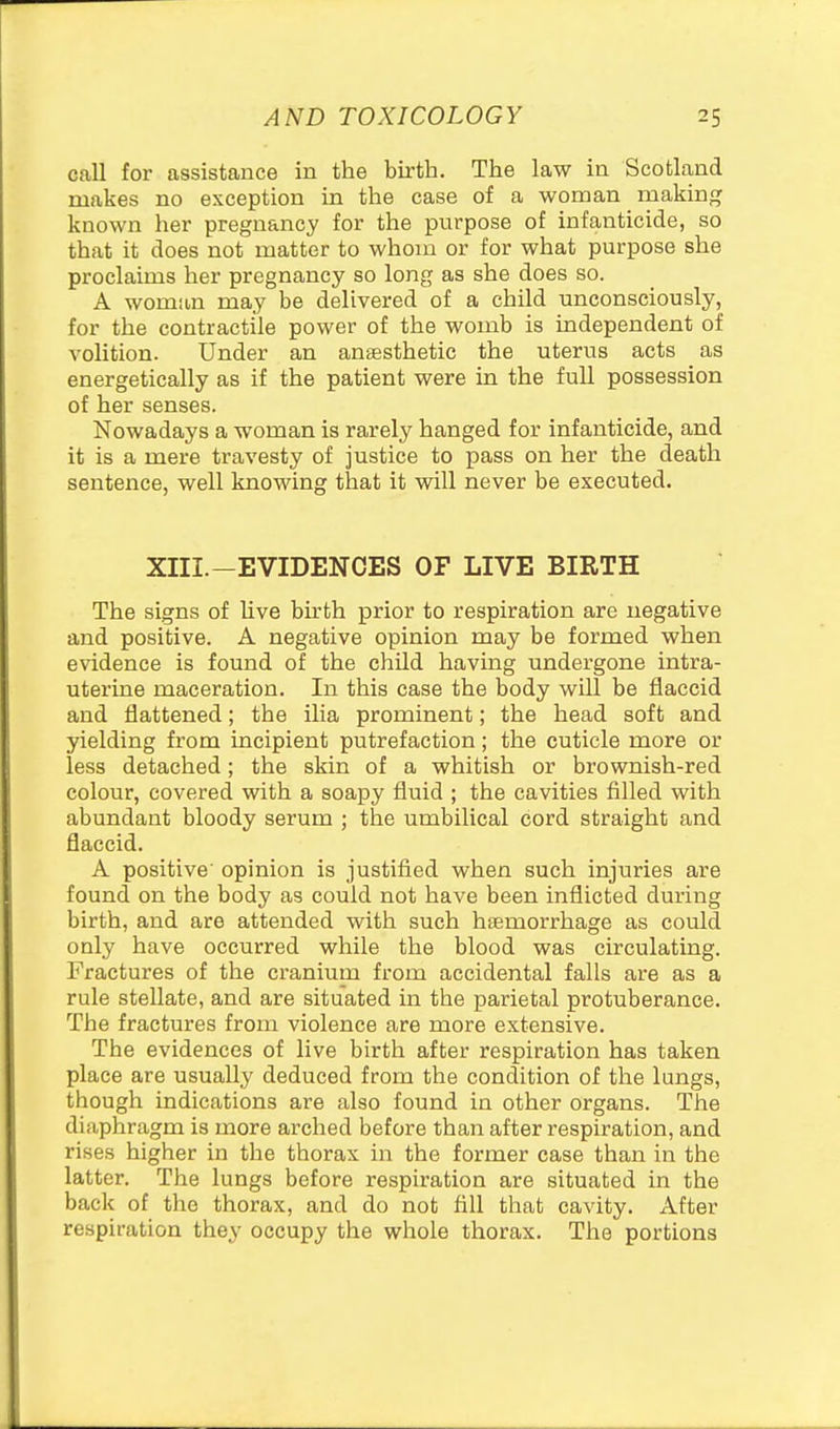 call for assistance in the birth. The law in Scotland makes no exception in the case of a woman making known her pregnancy for the pvirpose of infanticide, so that it does not matter to whom or for what purpose she proclaims her pregnancy so long as she does so. A woman may be delivered of a child unconsciously, for the contractile power of the womb is independent of volition. Under an anesthetic the uterus acts as energetically as if the patient were in the full possession of her senses. Nowadays a woman is rarely hanged for infanticide, and it is a mere travesty of justice to pass on her the death sentence, well knowing that it will never be executed. XIII.-EVIDENCES OF LIVE BIRTH The signs of hve bu'th prior to respiration are negative and positive. A negative opinion may be formed when evidence is found of the child having undergone intra- uterine maceration. In this case the body will be flaccid and flattened; the ilia prominent; the head soft and yielding from incipient putrefaction; the cuticle more or less detached; the skin of a whitish or brownish-red colour, covered with a soapy fluid ; the cavities filled with abundant bloody serum ; the umbilical cord straight and flaccid. A positive opinion is justified when such injuries are found on the body as could not have been inflicted during birth, and are attended with such haemorrhage as could only have occurred while the blood was circulating. Fractures of the cranium from accidental falls are as a rule stellate, and are situated in the parietal protuberance. The fractures from violence are more extensive. The evidences of live birth after respiration has taken place are usually deduced from the condition of the lungs, though indications are also found in other organs. The diaphragm is more arched before than after respiration, and rises higher in the thorax in the former case than in the latter. The lungs before respiration are situated in the back of the thorax, and do not fill that cavity. After respiration they occupy the whole thorax. The portions