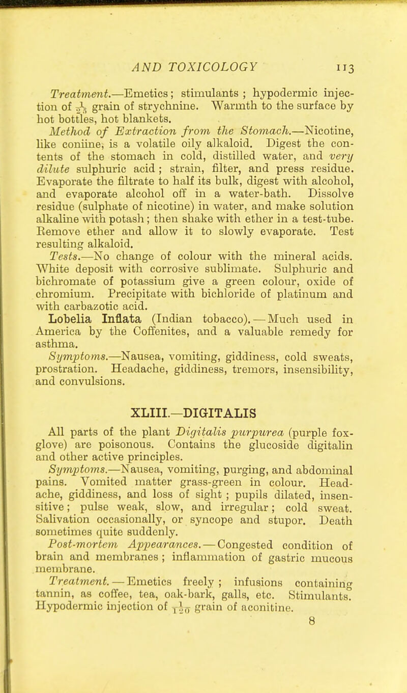 Treatment.—Emetics; stimulants ; hypodermic injec- tion of oS; grain of strychnine. Warmth to the surface by hot bottles, hot blankets. Method of Extraction from the Stomach.—Nicotine, like coniine, is a volatile oily alkaloid. Digest the con- tents of the stomach in cold, distilled water, and very dilute sulphuric acid; strain, filter, and press residue. Evaporate the filtrate to half its bulk, digest with alcohol, and evaporate alcohol off in a water-bath. Dissolve residue (sulphate of nicotine) in water, and make solution alkaline with potash; then shake with ether in a test-tube. Remove ether and allow it to slowly evaporate. Test resulting alkaloid. Tests.—No change of colour with the mineral acids. White deposit with corrosive sublimate. Sulphuric and bichromate of potassium give a green colour, oxide of chromium. Precipitate with bichloride of platinum and with carbazotic acid. Lobelia Inflata (Indian tobacco). — Much used in America by the Oofienites, and a valuable remedy for asthma. Symptoms.—Nausea, vomiting, giddiness, cold sweats, prostration. Headache, giddiness, tremors, insensibility, and convulsions. XLIII.—DIGITALIS All parts of the plant Digitalis purpurea (purple fox- glove) are poisonous. Contains the glucoside digitalin and other active principles. Sijmptoms.—Nausea, vomiting, purging, and abdominal pains. Vomited matter grass-green in colour. Head- ache, giddiness, and loss of sight ; pupils dilated, insen- sitive ; pulse weak, slow, and irregular; cold sweat. Salivation occasionally, or syncope and stupor. Death sometimes quite suddenly. Post-mortem Appearamces. — Congested condition of brain and membranes ; inflammation of gastric mucous membrane. Treatment. — Emetics freely ; infusions containing tannin, as coffee, tea, oak-bark, galls, etc. Stimulants. Hypodermic injection of y>;jj grain of aconitine. 8